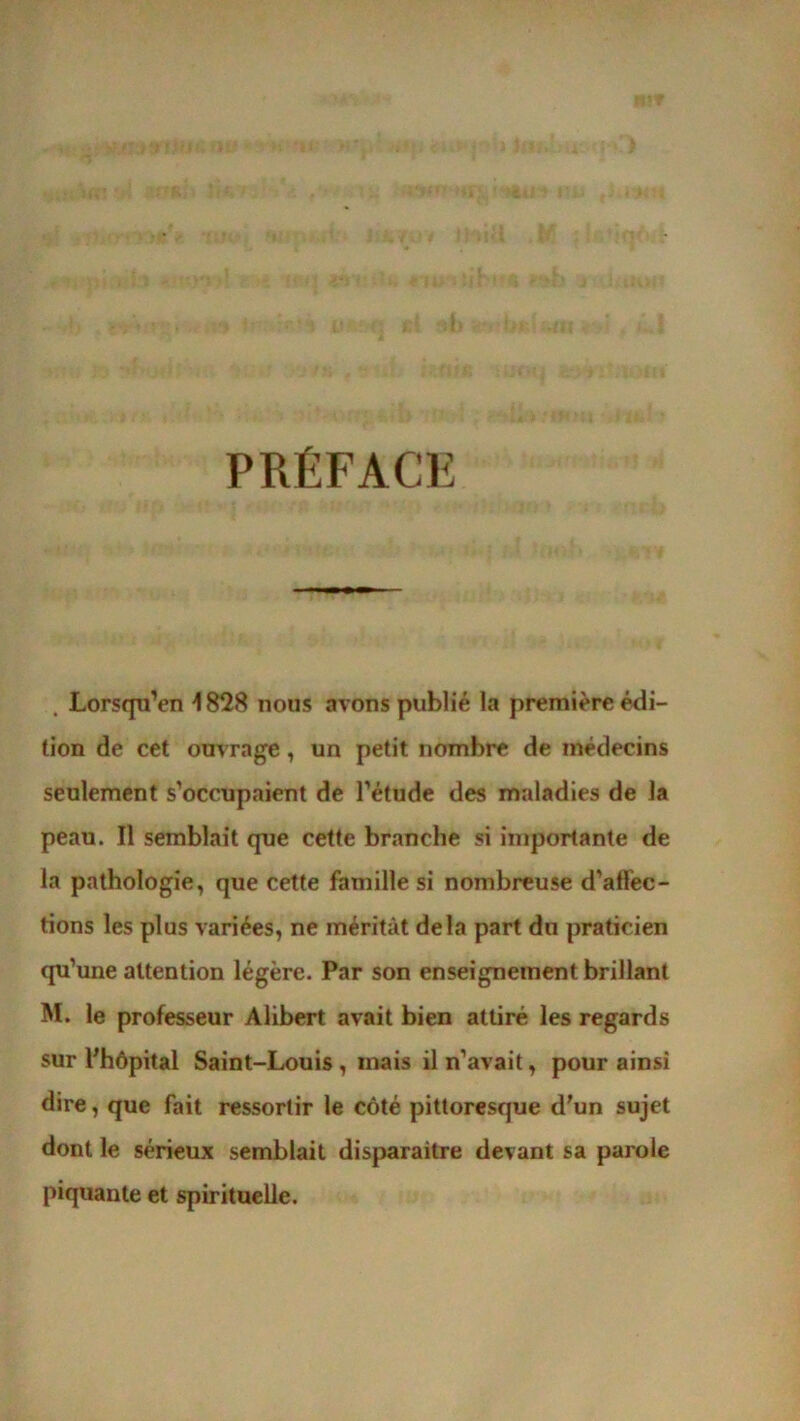 PRÉFACE . Lorsqu’en 1828 nous avons publié la première édi- tion de cet ouvrage, un petit nombre de médecins seulement s’occupaient de l’étude des maladies de la peau. Il semblait que cette branche si importante de la pathologie, que cette famille si nombreuse d’aflec- tions les plus variées, ne méritât delà part du praticien qu’une attention légère. Par son enseignement brillant M. le professeur Alibert avait bien attiré les regards sur l'hôpital Saint-Louis, mais il n’avait, pour ainsi dire, que fait ressortir le côté pittoresque d'un sujet dont le sérieux semblait disparaitre devant sa parole piquante et spirituelle.