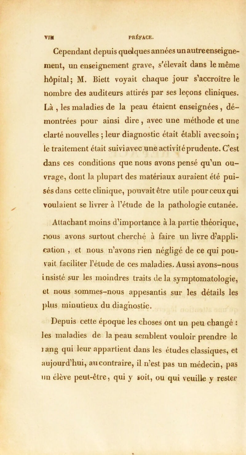 Cependant depuis quelques années un autre enseigne- ment, un enseignement grave, s'élevait dans le même hôpital; M. Biett voyait chaque jour s’accroître le nombre des auditeurs attirés par ses leçons cliniques. Là , les maladies de la peau étaient enseignées , dé- montrées pour ainsi dire, avec une méthode et une clarté nouvelles ; leur diagnostic était établi avec soin; le traitement était suivi avec une activité prudente. C’est dans ces conditions que nous avons pensé qu’un ou- vrage, dont la plupart des matériaux auraient été pui- sés dans cette clinique, pouvait être utile pour ceux qui voulaient se livrer à l’étude de la pathologie cutanée. Attachant moins d’importance à la partie théorique, nous avons surtout cherché à faire un livre d’appli- cation , et nous n’avons rien négligé de ce qui pou- vait faciliter l’étude de ces maladies. Aussi avons-nous i nsisté sur les moindres traits de la symptomatologie, et nous sommes-nous appesantis sur les détails les plus minutieux du diagnostic. Depuis cette époque les choses ont un peu changé : les maladies de la peau semblent vouloir prendre le i ang qui leur appartient dans les études classiques, et aujourd’hui, au contraire, il n’est pas un médecin, pas un élève peut-être, qui y soit, ou qui veuille y rester