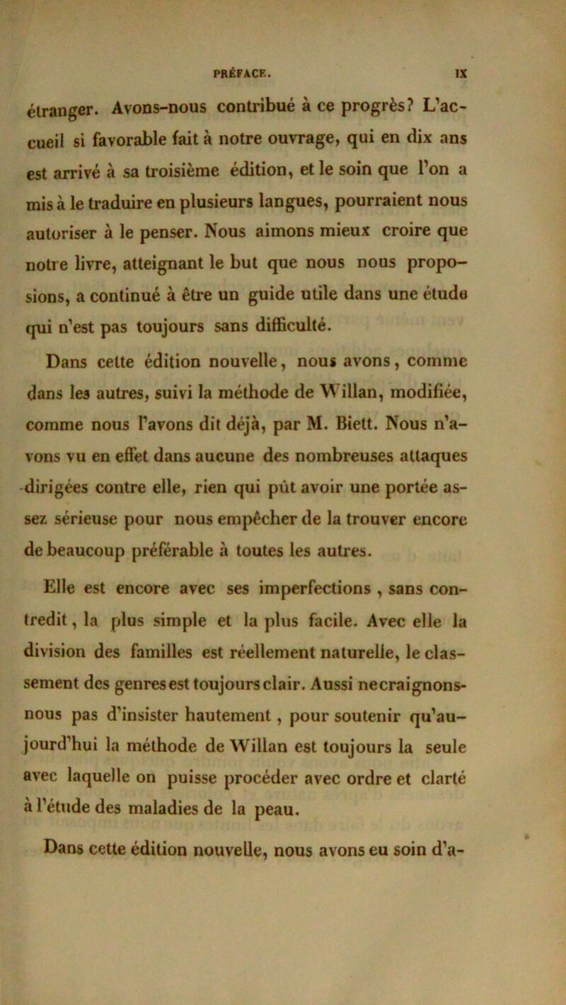 étranger. Avons-nous contribué à ce progrès? L’ac- cueil si favorable fait à notre ouvrage, qui en dix ans est arrivé à sa troisième édition, et le soin que l’on a mis à le traduire en plusieurs langues, pourraient nous autoriser à le penser. Nous aimons mieux croire que notre livre, atteignant le but que nous nous propo- sions, a continué à être un guide utile dans une étude qui n’est pas toujours sans difficulté. Dans cette édition nouvelle, nous avons, comme dans les autres, suivi la méthode de Willan, modifiée, comme nous l’avons dit déjà, par M. Biett. Nous n’a- vons vu en effet dans aucune des nombreuses attaques dirigées contre elle, rien qui pût avoir une portée as- sez sérieuse pour nous empêcher de la trouver encore de beaucoup préférable à toutes les autres. Elle est encore avec ses imperfections , sans con- tredit , la plus simple et la plus facile. Avec elle la division des familles est réellement naturelle, le clas- sement des genres est toujours clair. Aussi necraignons- nous pas d’insister hautement, pour soutenir qu’au- jourd’hui la méthode de Willan est toujours la seule avec laquelle on puisse procéder avec ordre et clarté à l’étude des maladies de la peau. Dans cette édition nouvelle, nous avons eu soin d’a-