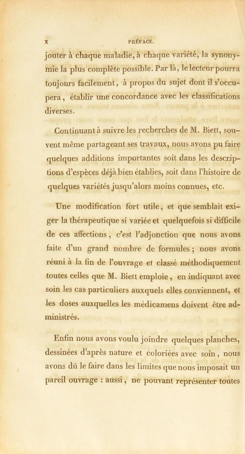 jouter à chaque maladie, à chaque variété, la synony- mie la plus complète possible. Par là, le lecteur pourra toujours facilement, à propos du sujet dont il s’occu- pera , établir une concordance avec les classifications diverses. Continuant à suivre les recherches de M. Biett, sou- vent même partageant ses travaux, nous avons pu faire quelques additions importantes soit dans les descrip- tions d’espèces déjà bien établies, soit dans l’histoire de quelques variétés jusqu’alors moins connues, etc. Une modification fort utile, et que semblait exi- ger la thérapeutique si variée et quelquefois si difficile de ces affections, c’est l’adjonction que nous avons faite d’un grand nombre de formules ; nous avons réuni à la fin de l’ouvrage et classé méthodiquement toutes celles que M. Biett emploie, en indiquant avec soin les cas particuliers auxquels elles conviennent, et les doses auxquelles les médicamens doivent être ad- ministrés. Enfin nous avons voulu joindre quelques planches, dessinees d’apres nature et coloriées avec soin, nous avons dû le faire dans les limites que nous imposait un pareil ouvrage : aussi, ne pouvant représenter toutes