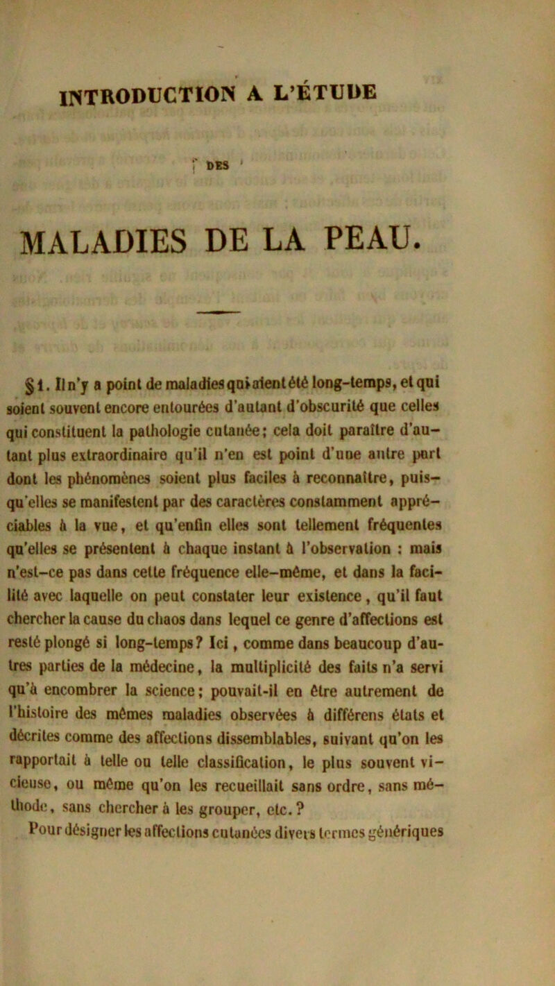 INTRODUCTION A L’ÉTUDE f DES ' MALADIES DE LA PEAU. §1. Il n’y a point de maladies qtuaient été long-temps, et qui soient souvent encore entourées d’autant d’obscurité que celles qui constituent la pathologie cutanée; cela doit paraître d’au- tant plus extraordinaire qu’il n’en est point d’une autre port dont les phénomènes soient plus faciles à reconnaître, puis- qu'elles se manifestent par des caractères constamment appré- ciables à la vue, et qu’enfin elles sont tellement fréquentes qu’elles se présentent à chaque instant à l’observation : mais n’est-ce pas dans cette fréquence elle-même, et dans la faci- lité avec laquelle on peut constater leur existence, qu’il faut chercher la cause du chaos dans lequel ce genre d’affections est resté plongé si long-temps? Ici, comme dans beaucoup d’au- tres parties de la médecine, la multiplicité des faits n’a servi qu’à encombrer la science ; pouvait-il en être autrement de l’histoire des mômes maladies observées à différons états et décrites comme des affections dissemblables, suivant qu’on les rapportait à telle ou telle classification, le plus souvent vi- cieuse, ou môme qu’on les recueillait sans ordre, sans mé- thode , sans chercher à les grouper, etc. ? Pour désigner les affections cutanées divers termes génériques