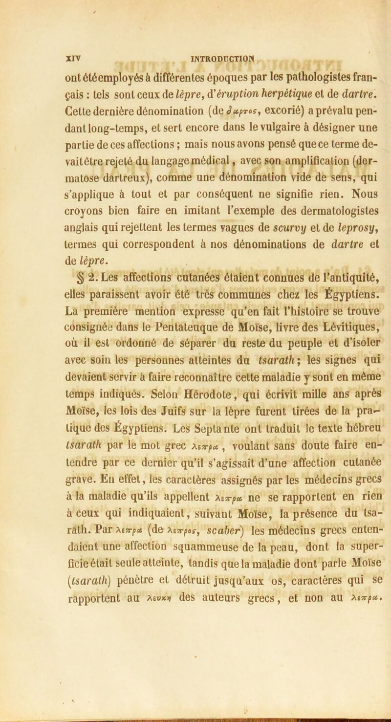 ont été employés à différentes époques par les pathologistes fran- çais : tels sont ceux de lèpre, d’éruption herpétique et de dartre. Cette dernière dénomination (de Juproç, excorié) a prévalu pen- dant long-temps, et sert encore dans le vulgaire à désigner une partie de ces affections ; mais nous avons pensé que ce terme dc- vaitélre rejeté du langage médical, avec son amplification (der- matose dartreux), comme une dénomination vide de sens, qui s’applique à tout et par conséquent ne signifie rien. Nous croyons bien faire eu imitant l’exemple des dermatologistes anglais qui rejettent les termes yagues de scurvy et de leprosy, termes qui correspondent à nos dénominations de dartre et de lèpre. § 2. Les affections cutanées étaient connues de l’antiquité, elles paraissent avoir été très communes chez les Égyptiens. La première mention expresse qu’en fait l’histoire se trouve consignée dans le Pentaleuque de Moïse, livre des Lévitiques, où il est ordonné de séparer du reste du peuple et d’isoler avec soin les personnes atteintes du tsarath ; les signes qui devaient servir à faire reconnaître cette maladie y sont en môme temps indiqués. Selon Hérodote, qui écrivit mille ans après Moïse, les lois des Juifs sur la lèpre furent tirées de la pra- tique des Égyptiens. Les Septante ont traduit le texte hébreu tsarath par le mot grec Mx-p», voulant sans doute faire en- tendre par ce dernier qu’il s’agissait d’une affection cutanée grave. En effet, les caractères assignés par les médecins grecs à la maladie qu’ils appellent Mx-p» ne se rapportent en rien à ceux qui indiquaient, suivant Moïse, la présence du tsa- rath. Par foxp* (dq Xfrpoç, scaber) les médecins grecs enten- daient une affection squammeuse de la peau, dont la super- ficie était seule atteinte, tandis que la maladie dont parle Moïse [tsarath) pénètre et détruit jusqu’aux os, caractères qui se rapportent au asv** des auteurs grecs, et non au xtxp».