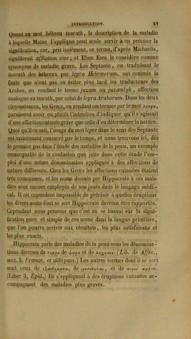 Quant au mot hébreu tsarath, la description de la maladie à laquelle Moïse l'applique peut seule servir à en préciser la signification, car, pris isolément, ce terme, d’après Michaelis, signifierait affliction vice ; et Eben Esra le considère comme synonyme de maladie grave. Les Septante, en traduisant le tsarath des hébreux par lepra Uebrœorum, ont commis la faute que n’ont pas su éviter plus tard les traducteurs des Arabes, en rendant le terme juzam ou juzamlyk , affection analogue au tsarath, par celui de lepra Ar abonna. Dans les deux circonstances, les Grecs, eu rendant ces termes par le mot a»^*, paraissent avoir eu plutôt l'intention d'indiquer qu’il s’agissait d’une affectioucutanéegrave que celle d’en déterminer la nature. Quoi qu’il en soit, l’usage du mot lèpre dans le sens des Septante est maintenant consacré par le temps, et uous trouvons ici, dès le premier pas dans l’étude des maladies de la peau, un exemple remarquable de la confusion que jette dans cette étude l’em- ploi d’une môme dénomination appliquée à des affections de nature différente. Chez les Grecs les affections cutanées étaient très communes, et les noms donnés par Hippocrate à ces mala- dies sont encore employés de nos jours dans le langage médi- cal. Il est cependant impossible de préciser à quelles éruptions les divers noms dont se sert Hippocrate devront être rapportés. Cependant nous pensons que c’est en se basant sur la signi- fication pure et simple de ces noms dans la langue primitive, que l’on pourra arriver aux résultats, les plus satisfaisans et les plus exacts. Hippocrate parle des maladies de la peau sous les dénomina- tions diverses de atx-pa, de ■pvpa. et de a^hhu. ( Lib. de Affec., sect. 3. rrœnot. et alibipass.) Les autres termes dont il se sert SOnt CeUX de de ipvrrrtXxi, et de Tvpct xypm. (Liber 3, Epid.) Ils s’appliquent à des éruptions cutanées ac- compagnant des maladies plus graves.