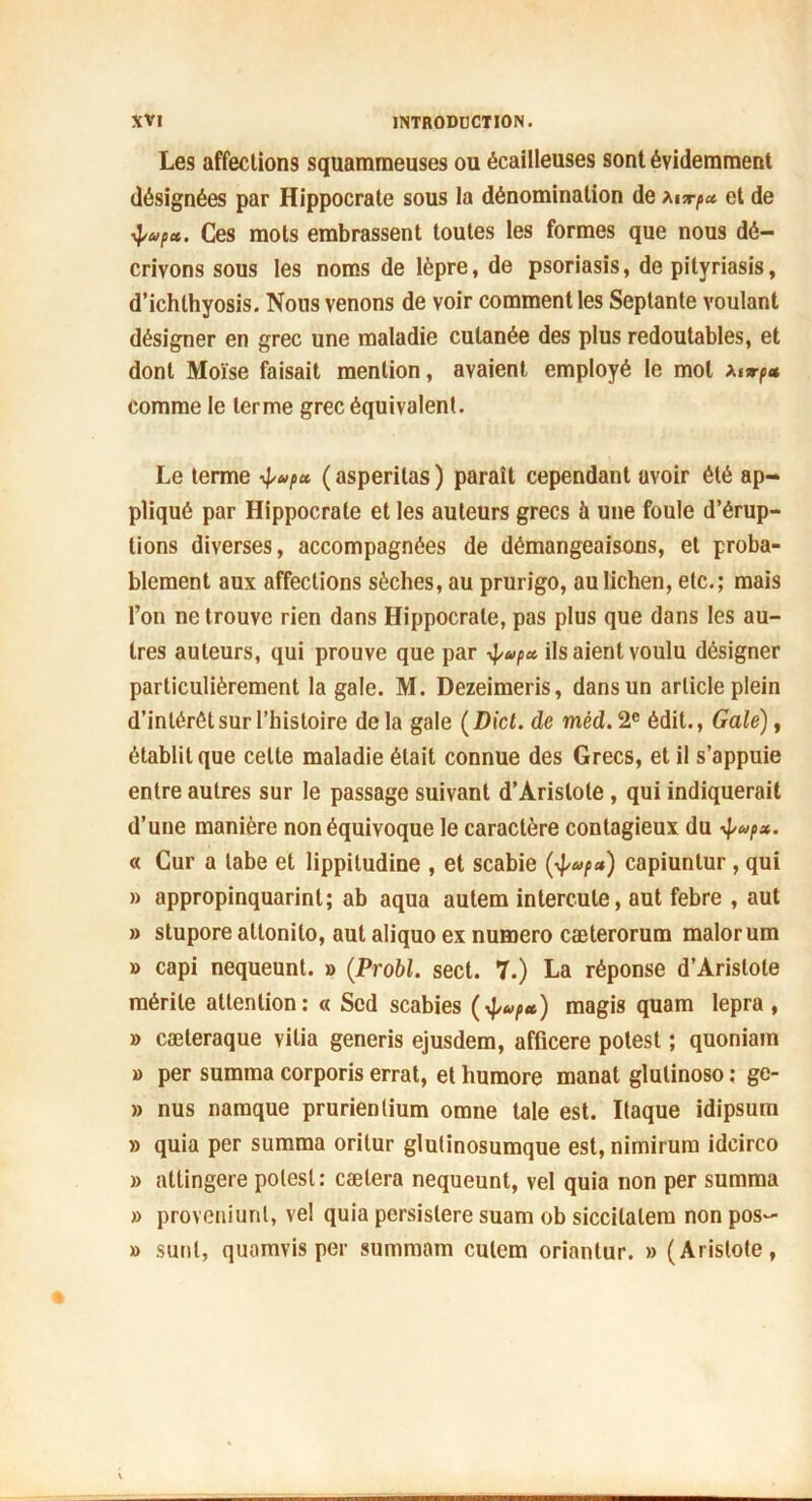 Les affections squammeuses ou écailleuses sont évidemment désignées par Hippocrate sous la dénomination de et de ^/ap*. Ces mots embrassent toutes les formes que nous dé- crivons sous les noms de lèpre, de psoriasis, de pityriasis, d’ichlhyosis. Nous venons de voir comment les Septante voulant désigner en grec une maladie cutanée des plus redoutables, et dont Moïse faisait mention, avaient employé le mol a*np* comme le terme grec équivalent. Le terme 4/»* ( asperitas ) paraît cependant avoir été ap- pliqué par Hippocrate et les auteurs grecs à une foule d’érup- tions diverses, accompagnées de démangeaisons, et proba- blement aux affections sèches, au prurigo, au lichen, etc.; mais l’on ne trouve rien dans Hippocrate, pas plus que dans les au- tres auteurs, qui prouve que par 4»f* Usaient voulu désigner particulièrement la gale. M. Dezeimeris, dans un article plein d’intérêt sur l’histoire delà gale (Dict. de mèd. 2e édit., Gale), établit que cette maladie était connue des Grecs, et il s’appuie entre autres sur le passage suivant d’Aristote, qui indiquerait d’une manière non équivoque le caractère contagieux du 4 « Cur a labe et lippitudine , et scabie (4*»/>«) capiunlur , qui » appropinquarint; ab aqua autem intercute, aut febre , aut » stupore attonilo, aut aliquo ex numéro cæterorum malor um » capi nequeunt. » (Probl. sect. 7.) La réponse d’Aristote mérite attention: « Scd scabies magis quam lepra , » cæteraque vilia generis ejusdem, afiieere potest ; quoniam » per summa corporis errât, et humore manat glulinoso : ge- » nus namque prurienlium omne taie est. Itaque idipsum » quia per summa oritur glulinosumque est, nimirum idcirco » attingere potest: caetera nequeunt, vel quia non per summa » proveniunl, ve! quia pcrsislere suam ob siccilalem non pos- » sunl, quamvis per summam cutem oriantur. » (Aristote,