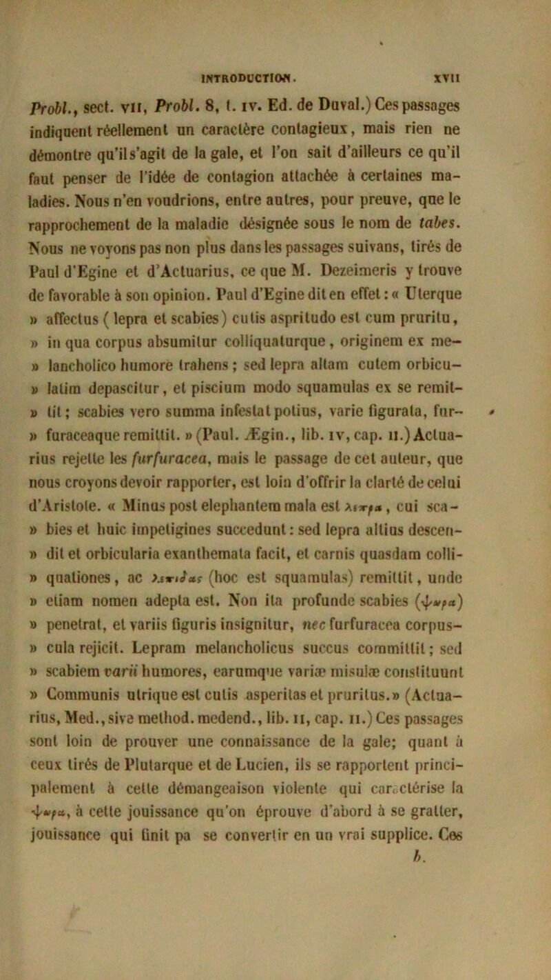 Probl., sect. vu, Probl. 8, t. iv. Ed. de Duval.) Ces passages indiquent réellement un caractère contagieux, mais rien ne démontre qu’il s’agit de la gale, et l’on sait d’ailleurs ce qu’il faut penser de l’idée de contagion attachée à certaines ma- ladies. Nous n’en voudrions, entre autres, pour preuve, que le rapprochement de la maladie désignée sous le nom de tabes. Nous ne voyons pas non plus dans les passages suivans, tirés de Pauld’Egine et d’Àctuarius, ce que M. Dezeimeris y trouve de favorable à son opinion. Paul d’Egine dit en effet : « Ulerque » affectus ( lepra et scabies) cutis aspriludo est cum pruritu, » in qua corpus absumilur colliquaturque, originem ex me- » lancholico humore trahens ; sed lepra altam cutem orbicu- » latim depascilur, et piscium modo squamulas ex se remit- i> lit; scabies vero summa infestâtpolius, varie ligurala, fur- » furaceaqueremittit. «(Paul. Ægin., lib. iv,cap. n.)Aclua- rius rejette les furfuracea, mais le passage de cet auteur, que nous croyons devoir rapporter, est loin d’offrir la clarté de celui d’Aristote. « Minus post elephantera mala est xurf», oui sca- » bies et huic impetigines succedunt: sed lepra altius descen- » dit et orbicularia exanthemata facit, et carnis quasdam colli- » quationes, ac (hoc est squamulas) remiltit, unde » eliam nomen adepta est. Non ita profunde scabies (4^*) » pénétrât, et variis figuris insignitur, nec furfuracea corpus- » cula rejicit. Lepram melancholicus succus commillil ; sed » scabiem varii humores, earumque varia? misuiæ coiislituunt » Communis ulrique est cutis asperilas et prurilus.» (Actua- rius, Med.,sive method.medend., lib. n, cap. n.)Ces passages sont loin de prouver une connaissance de la gale; quant à ceux tirés de Plutarque et de Lucien, ils se rapportent princi- palement à cette démangeaison violente qui caractérise la à cette jouissance qu’on éprouve d’abord à se gratter, jouissance qui linit pa se convertir en un vrai supplice. C06 b.