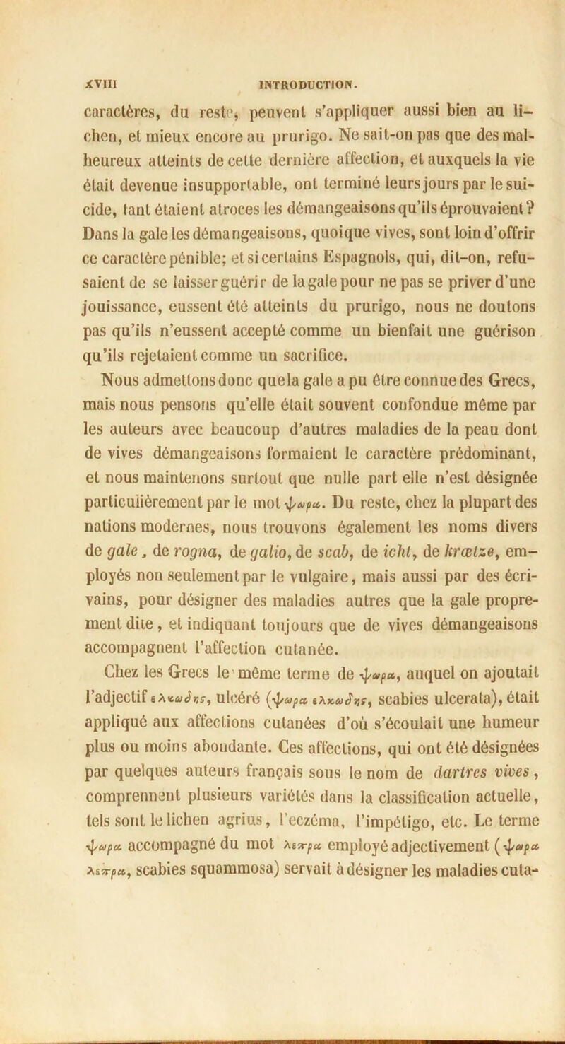 caractères, du reste* peuvent s’appliquer aussi bien au li- chen, et mieux encore au prurigo. Ne sail-ou pas que des mal- heureux atteints de cette dernière affection, et auxquels la vie était devenue insupportable, ont terminé leurs jours par le sui- cide, lanl étaient atroces les démangeaisons qu’ils éprouvaient? Dans la gale les démangeaisons, quoique vives, sont loin d’offrir ce caractère pénible; et si certains Espagnols, qui, dit-on, refu- saient de se laisser guérir de la gale pour ne pas se priver d’une jouissance, eussent été atteints du prurigo, nous ne doutons pas qu’ils n’eussent accepté comme un bienfait une guérison qu’ils rejetaient comme un sacrifice. Nous admettons donc que la gale a pu être connue des Grecs, mais nous pensons quelle était souvent confondue même par les auteurs avec beaucoup d’autres maladies de la peau dont de vives démangeaisons formaient le caractère prédominant, et nous maintenons surtout que nulle part elle n’est désignée particulièrement par le mol4'*/i«* Du reste, chez la plupart des nations modernes, nous trouvons également les noms divers de gale, de rogna, de galio, de scab, de icht, de hrœtze, em- ployés non seulement par le vulgaire, mais aussi par des écri- vains, pour désigner des maladies autres que la gale propre- ment diie, et indiquant toujours que de vives démangeaisons accompagnent l’affection cutanée. Chez les Grecs le môme terme de ÿvp*, auquel on ajoutait l’adjectif ulcéré (■<}>ufa «a Wsjr, scabies ulcerala), était appliqué aux affections cutanées d’où s’écoulait une humeur plus ou moins abondante. Ces affections, qui ont été désignées par quelques auteurs français sous le nom de dartres vives, comprennent plusieurs variétés dans la classification actuelle, tels sont le lichen agrius, l'eczéma, l’impétigo, etc. Le terme accompagné du mot employé adjectivement (ipapa xtirpct, scabies squammosa) servait à désigner les maladies cula-