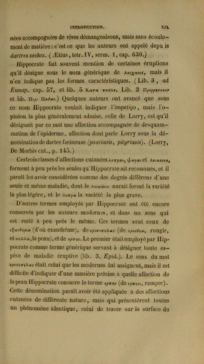nées accompagnées de vives démangeaisons, mais sans écoule- ment de matière : c’est ce que les auteurs ont appelé depu is dartres sèches. ( Ælius, letr. IV, serm. 1, cap. 630.) Hippocrate fait souvent mention de certaines éruptions qu’il désigne sous le nom générique de mais il n’en indique pas les formes caractéristiques. (Lib. 3, ad Eunap. cap. 57, et lib. 5 k*t<* *•«*•»*. Lib. 2 et lib. nift n«4«>.) Quelques auteurs ont avancé que sous ce nom Hippocrate voulait indiquer l’impétigo, mais l'o- pinion la plus généralement admise, celle de Lorry, est qu’il désignait par ce mot une affection accompagnée de desquam- mation de l’épiderme, affection dont parle Lorry sous la dé- nomination de dartre farineuse (psoriasis, pityriasis). (Lorry, De Morbis eut., p. 145.) Cestrois classes d’affections cutanées a» \$<**»»#, forment à peu près les seules qu Hippocrate ait reconnues, et il parait les avoir considérées comme des degrés différons d’une seule et même maladie, dont le aurait formé la variété la plus légère, et le Ai*y»la variété la plus grave. D’autres termes employés par Hippocrate ont été encore conservés par les auteurs modernes, et dans un sens qui est resté à peu près le même. Ces termes sont ceux de (d’où exanthème), de tfvrtw(de tptvSi*, rougir, elwtAA«,lapeau),etde iprne. Le premier élaitemployépar Hip- pocrate comme terme générique servant à désigner toute es- pèce de maladie éruptive (lib. 3, Epid.). Le sens du mot tpvrnriixe était celui que les modernes lui assignent, mais il est difticile d’indiquer d’une manière précise à quelle affection de la peau Hippocrate consacre le terme tpmç (de ^sn«, ramper). Celte dénomination paraît avoir été appliquée à des affections cutanées de différente nature, mais qui présentèrent toutes un phénomène identique, celui de tracer sur la surface du