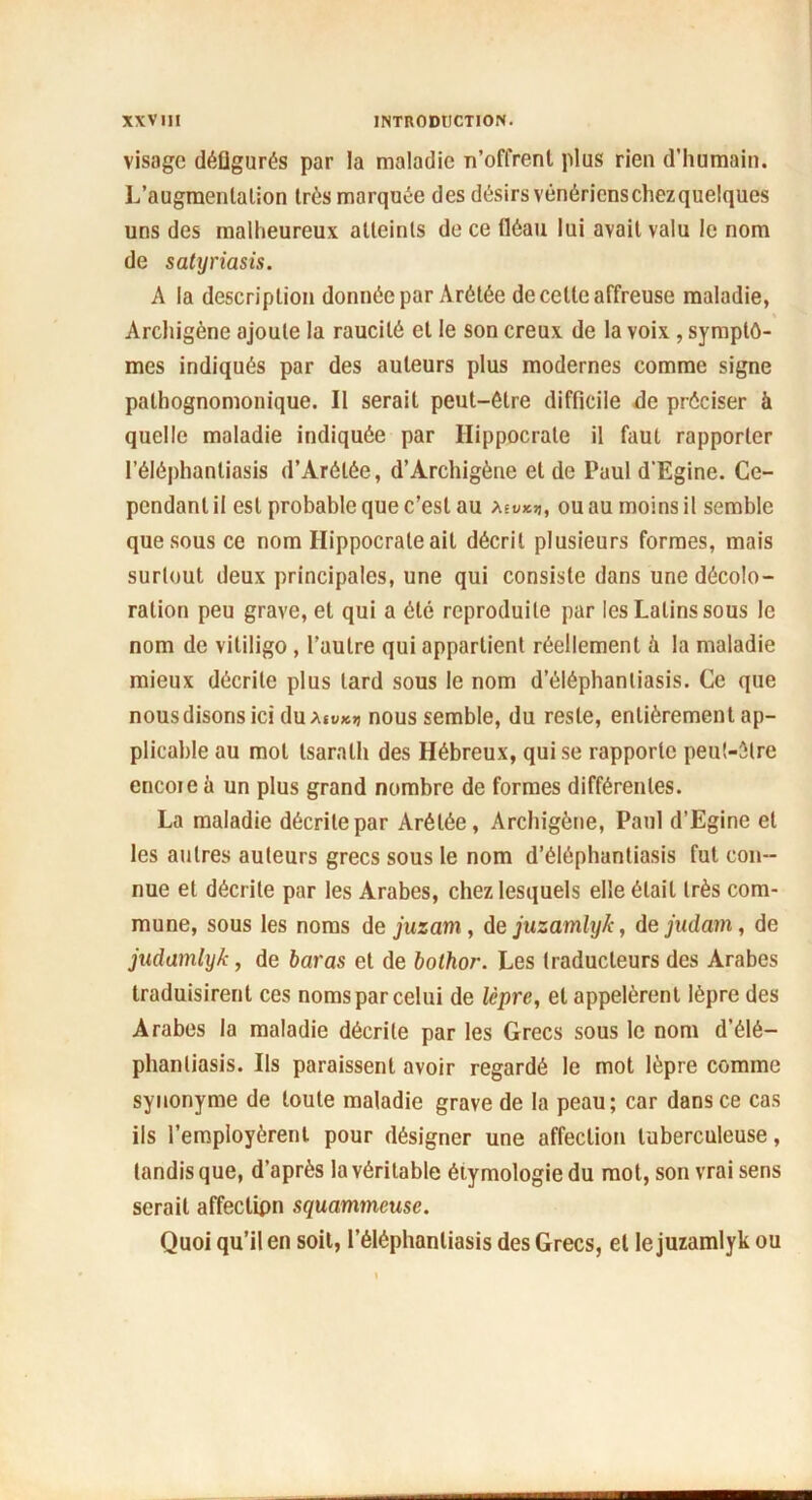 visage défigurés par la maladie n’offrent plus rien d'humain. L’augmentation très marquée des désirs vénéricnschezquelques uns des malheureux atteints de ce fléau lui avait valu le nom de satyriasis. A la description donnée par Arétée de celte affreuse maladie, « Archigène ajoute la raucilô et le son creux de la voix , symptô- mes indiqués par des auteurs plus modernes comme signe pathognomonique. Il serait peut-être difficile de préciser à quelle maladie indiquée par Hippocrate il faut rapporter l’éléphantiasis d’Arétée, d’Archigène et de Paul d'Egine. Ce- pendant il est probable que c’est au Asu*», ou au moins il semble que sous ce nom Hippocrate ail décrit plusieurs formes, mais surtout deux principales, une qui consiste dans une décolo- ration peu grave, et qui a été reproduite par les Latins sous le nom de vililigo , l’autre qui appartient réellement à la maladie mieux décrite plus lard sous le nom d’éiéphantiasis. Ce que nous disons ici duAiv*>j nous semble, du reste, entièrement ap- plicable au mot tsaralh des Hébreux, qui se rapporte peut-être encoie à un plus grand nombre de formes différentes. La maladie décrite par Arétée, Archigène, Paul d’Egine et les autres auteurs grecs sous le nom d’élôphantiasis fut con- nue et décrite par les Arabes, chez lesquels elle était très com- mune, sous les noms de juzam, de juzamlyk, de judam, de judamlyk, de haras et de bothor. Les traducteurs des Arabes traduisirent ces noms par celui de lèpre, et appelèrent lèpre des Arabes la maladie décrite par les Grecs sous le nom d’élé- phanliasis. Ils paraissent avoir regardé le mot lèpre comme synonyme de toute maladie grave de la peau; car dans ce cas ils l’employèrent pour désigner une affection tuberculeuse, tandis que, d’après la véritable éiymologie du mot, son vrai sens serait affeclipn squammeuse. Quoi qu’il en soit, l’éléphantiasis des Grecs, et le juzamlyk ou