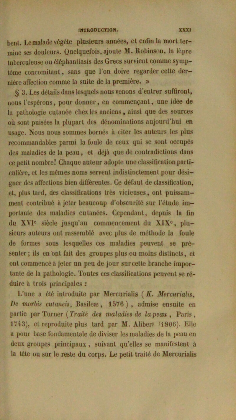 benl. Le malade végète plusieurs années, et enfin la mort ter- mine ses douleurs. Quelquefois, ajoute M. Robinson, la lèpre tuberculeuse ou élépbanliasis des Grecs survient comme symp- tôme concomitant, sans que l’on doive regarder celte der- nière affection comme la suite de la première. » § 3. Les détails dans lesquels nous venons d’entrer suffiront, nous l’espérons, pour donner, en commençant, une idée de la pathologie cutanée chez les anciens , ainsi que des sources où sont puisées la plupart des dénominations aujourd’hui en usage. Nous uous sommes bornés à citer les auteurs les plus recommandables parmi la foule de ceux qui se sont occupés des maladies de la peau, et déjà que de contradictions dans ce petit nombre! Chaque auteur adopte une classification parti- culière, et les mêmes noms servent indistinctement pour dési- gner des affections bien différentes. Ce défaut de classification, et, plus tard, des classifications très vicieuses, ont puissam- ment contribué à jeter beaucoup d’obscurité sur l’élude im- portante des maladies cutanées. Cependant, depuis la fin du XV1° siècle jusqu'au commencement du XIX0, plu- sieurs auteurs ont rassemblé avec plus de méthode la foule de formes sous lesquelles ces maladies peuvent se pré- senter ; ils en ont fait des groupes plus ou moins disüncts, et ont commencé à jeter un peu de jour sur celte branche impor- tante de la pathologie. Toutes ces classifications peuvent se ré- duire à trois principales : L’une a été introduite par Mercurialis ( K. Mercurialis, De morbis cutaneis, Basileæ, 1576), admise ensuite en partie par Turner (Traité des maladies de la peau , Paris, 1743), et reproduite plus lard par M. Aliberl ^1806). Elle a pour base fondamentale de diviser les maladies de la peau en deux groupes principaux, suivant qu’elles se manifestent à la tète ou sur le reste du corps. Le petit traité de Mercurialis