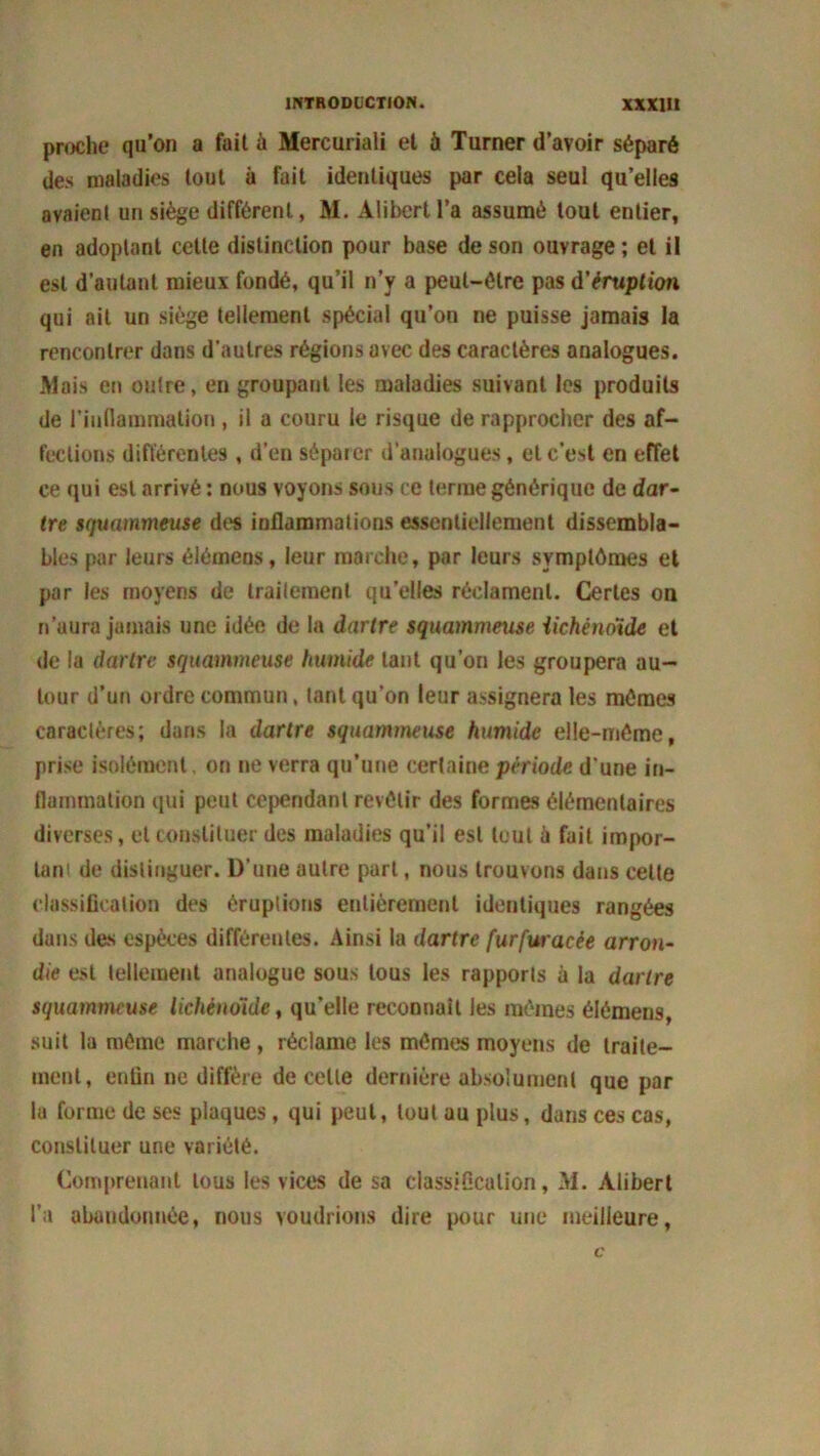 proche qu’on a fait à Mercuriali et à Turner d’avoir séparé des maladies tout à fait identiques par cela seul qu’elles avaient un siège différent, M. Alibert l’a assumé tout entier, en adoptant cette distinction pour base de son ouvrage ; et il est d’autant mieux fondé, qu’il n’y a peut-être pas d'éruption qui ait un siège tellement spécial qu’on ne puisse jamais la rencontrer dans d'autres régions avec des caractères analogues. Mais en outre, en groupant les maladies suivant les produits de l’indammation , il a couru le risque de rapprocher des af- fections différentes , d’en séparer d’analogues, et c’est en effet ce qui est arrivé : nous voyons sous ce terme générique de dar- tre squammeuse des inflammations essentiellement dissembla- bles par leurs élémens, leur marche, par leurs symptômes et par les moyens de traitement qu’elles réclament. Certes on n’aura jamais une idée de la dartre squammeuse iichéndide et de la dartre squammeuse humide tant qu’on les groupera au- tour d’un ordre commun, tant qu’on leur assignera les mêmes caractères; dans la dartre squammeuse humide elle-même, prise isolément. on ne verra qu’une certaine période d'une in- flammation qui peut cependant revêtir des formes élémentaires diverses, et constituer des maladies qu’il est tout à fait impor- tant de distinguer. D’une autre part, nous trouvons dans celte classification des éruptions entièrement identiques rangées dans des espèces différentes. Ainsi la dartre furfuracée arron- die est tellement analogue sous tous les rapports à la dartre squammeuse Iichéndide, qu’elle reconnaît les mêmes élémens, suit la même marche, réclame les mêmes moyens de traite- ment, enfin ne diffère de celle dernière absolument que par la forme de ses plaques, qui peut, tout au plus, dans ces cas, constituer une variété. Comprenant tous les vices de sa classification, M. Alibert l’a abandonnée, nous voudrions dire pour une meilleure,
