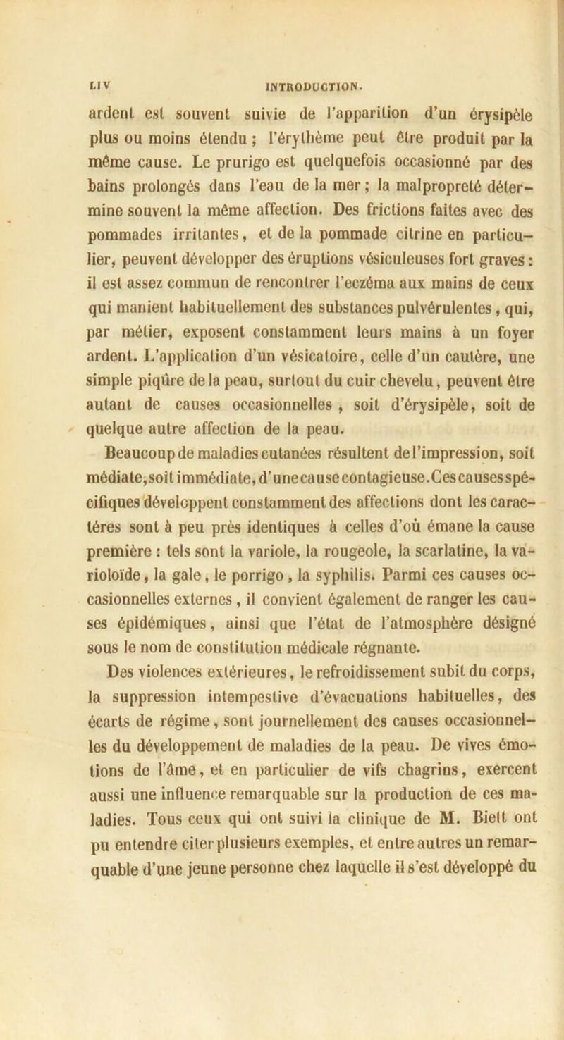 ardent est souvent suivie de l’apparition d’un érysipèle plus ou moins étendu ; l’érythème peut être produit par la même cause. Le prurigo est quelquefois occasionné par des bains prolongés dans l’eau de la mer ; la malpropreté déter- mine souvent la môme affection. Des frictions faites avec des pommades irritantes, et de la pommade citrine en particu- lier, peuvent développer des éruptions vésiculeuses fort graves : il est assez commun de rencontrer l’eczéma aux mains de ceux qui manient habituellement des substances pulvérulentes, qui, par métier, exposent constamment leurs mains à un foyer ardent. L’application d’un vésicatoire, celle d’un cautère, une simple piqûre de la peau, surtout du cuir chevelu, peuvent être autant de causes occasionnelles , soit d’érysipèle, soit de quelque autre affection de la peau. Beaucoup de maladies cutanées résultent de l’impression, soit médiate,soit immédiate, d’unecausecontagieuse.Cescausesspé- cifiques développent constamment des affections dont les carac- tères sont à peu près identiques à celles d’où émane la cause première : tels sont la variole, la rougeole, la scarlatine, la va- rioloïde, la gale, le porrigo , la syphilis. Parmi ces causes oc- casionnelles externes, il convient également de ranger les cau- ses épidémiques, ainsi que l’état de l’atmosphère désigné sous le nom de constitution médicale régnante. Des violences extérieures, le refroidissement subit du corps, la suppression intempestive d’évacuations habituelles, des écarts de régime, sont journellement des causes occasionnel- les du développement de maladies de la peau. De vives émo- tions de l’éme, et en particulier de vifs chagrins, exercent aussi une influence remarquable sur la production de ces ma- ladies. Tous ceux qui ont suivi la clinique de M. Bielt ont pu entendre citer plusieurs exemples, et entre autres un remar- quable d’une jeune personne chez laquelle il s’est développé du