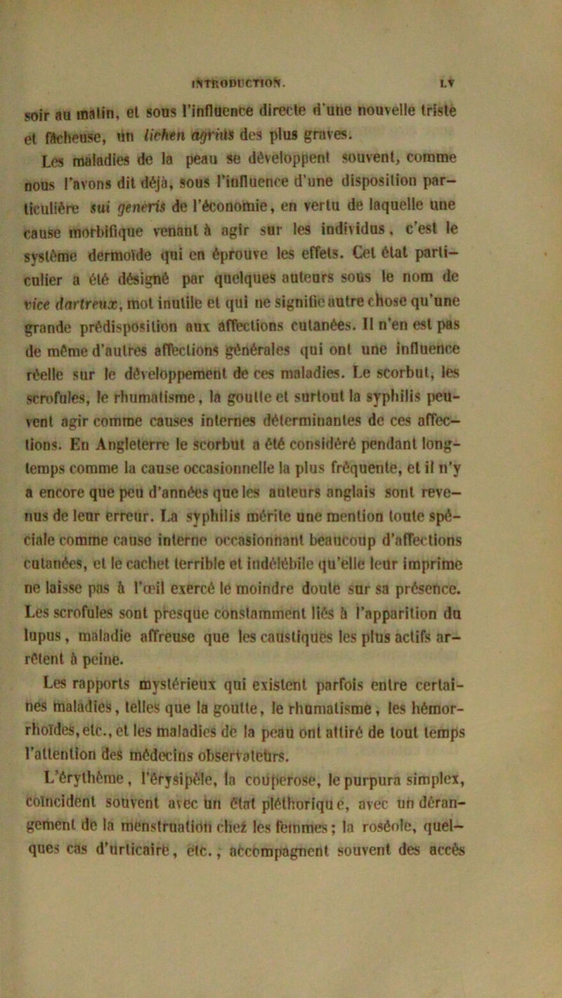 soir au matin, et sous l'influence directe d’une nouvelle triste et fâcheuse, un lichen agents des plus graves. Les maladies de la peau se développent souvent, comme nous l'avons dit déjà, sous l’influence d’une disposition par- ticulière sw generià de l’économie, en vertu de laquelle une cause morbifique venant à agir sur les individus, c’est le système dermoïde qui en éprouve les effets. Cet état parti- culier a été désigné par quelques auteurs sous le nom de vice dnrtreux, mot inutile et qui ne signifle autre chose qu’une grande prédisposition aux affections cutanées. 11 n’en est pas de même d’autres affections générales qui ont une influence réelle sur le développement de ces maladies. Le scorbut, les scrofules, le rhumatisme, la goutte et surtout la syphilis peu- vent agir comme causes internes déterminantes de ces affec- tions. En Angleterre le scorbut a été considéré pendant long- temps comme la cause occasionnelle la plus fréquente, et il n’y a encore que peu d’années que les auteurs anglais sont reve- nus de leur erreur. ï.a syphilis mérite une mention toute spé- ciale comme cause interne occasionnant beaucoup d’affections cutanées, et le cachet terrible et indélébile qu’elle leur imprime ne laisse pas h l’œil exercé le moindre doute sur sa présence. Les scrofules sont presque constamment liés à l’apparition du lupus, maladie affreuse que les caustiques les plus actifs ar- rêtent à peine. Les rapports mystérieux qui existent parfois entre certai- nes maladies, telles que la goutte, le rhumatisme, les hémor- rhoïdes,elc., et les maladies de la peau ont attiré de tout temps l’attention des médecins observateurs. L’érythème , l’érysipèle, la couperose, le purpura simplex, coïncident souvent avec Un état pléthoriqu e, avec un déran- gement de la menstruation cliez les femmes ; la roséole, quel- ques cas d’urticaire, etc., accompagnent souvent des accès