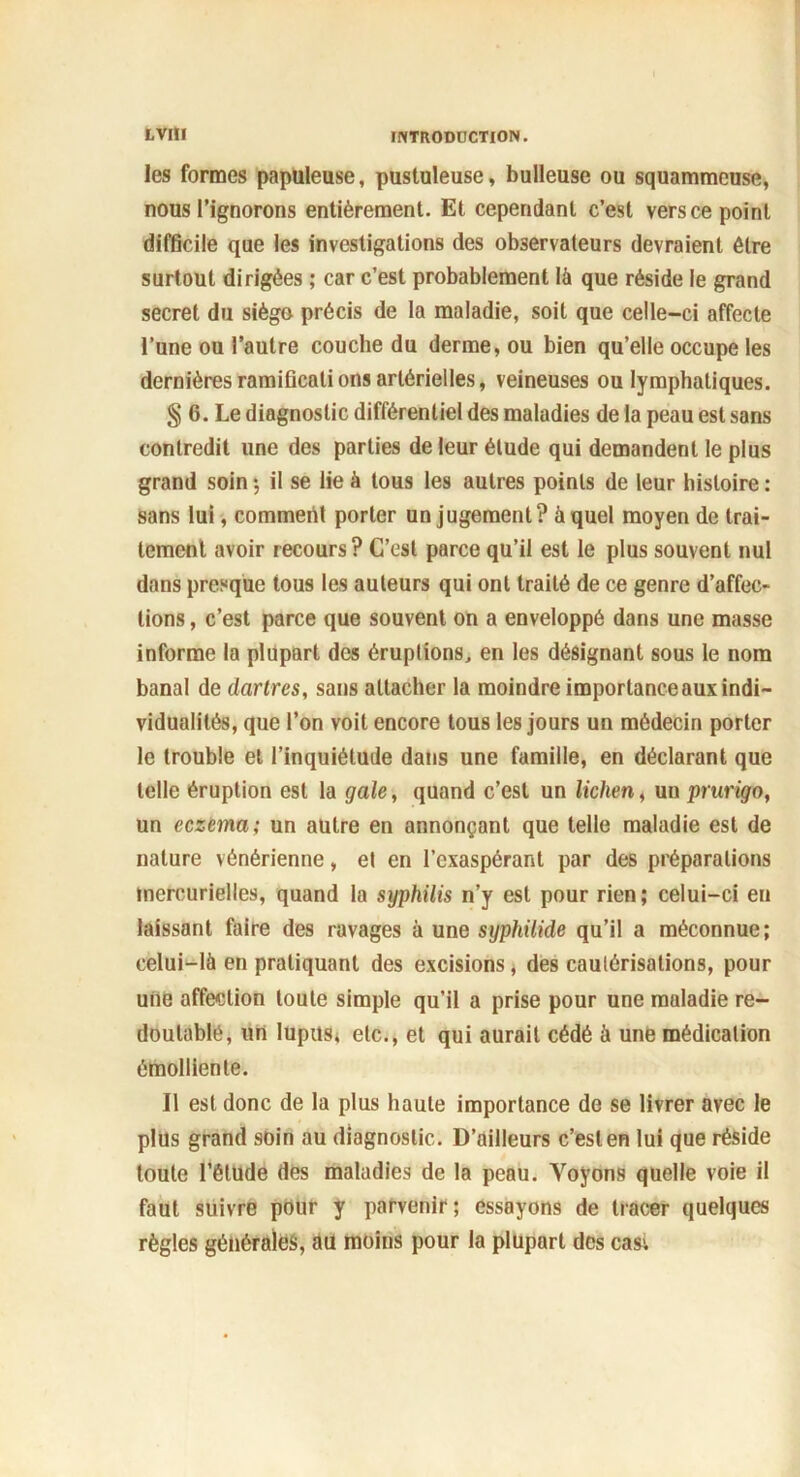 les formes papuleuse, pustuleuse, bulleuse ou squammcuse, nous l’ignorons entièrement. Et cependant c’est vers ce point difficile que les investigations des observateurs devraient être surtout dirigées ; car c’est probablement là que réside le grand secret du siègo précis de la maladie, soit que celle-ci affecte l’une ou l’autre couche du derme, ou bien qu’elle occupe les dernières ramifications artérielles, veineuses ou lymphatiques. § 6. Le diagnostic différentiel des maladies de la peau est sans contredit une des parties de leur élude qui demandent le plus grand soin ; il se lie à tous les autres points de leur histoire : sans lui, comment porter un jugement? à quel moyen de trai- tement avoir recours? C’est parce qu’il est le plus souvent nul dans presque tous les auteurs qui ont traité de ce genre d’affec- tions , c’est parce que souvent on a enveloppé dans une masse informe la plupart des éruptions, en les désignant sous le nom banal de dartres, sans attacher la moindre importance aux indi- vidualités, que l’on voit encore tous les jours un médecin porter le trouble et l’inquiétude dans une famille, en déclarant que telle éruption est la gale, quand c’est un lichen, un prurigo, un eczema; un autre en annonçant que telle maladie est de nature vénérienne, et en l’exaspérant par des préparations mercurielles, quand la syphilis n’y est pour rien; celui-ci en laissant faire des ravages à une syphilide qu’il a méconnue; celui-là en pratiquant des excisions, des cautérisations, pour une affection toute simple qu’il a prise pour une maladie re- doutable, un lupus, etc., et qui aurait cédé à une médication émolliente. Il est donc de la plus haute importance de se livrer avec le plus grand soin au diagnostic. D’ailleurs c’est en lui que réside toute l’étude des maladies de la peau. Voyons quelle voie il faut suivre pour y parvenir; essayons de tracer quelques règles générales, au moins pour la plupart des cas-.