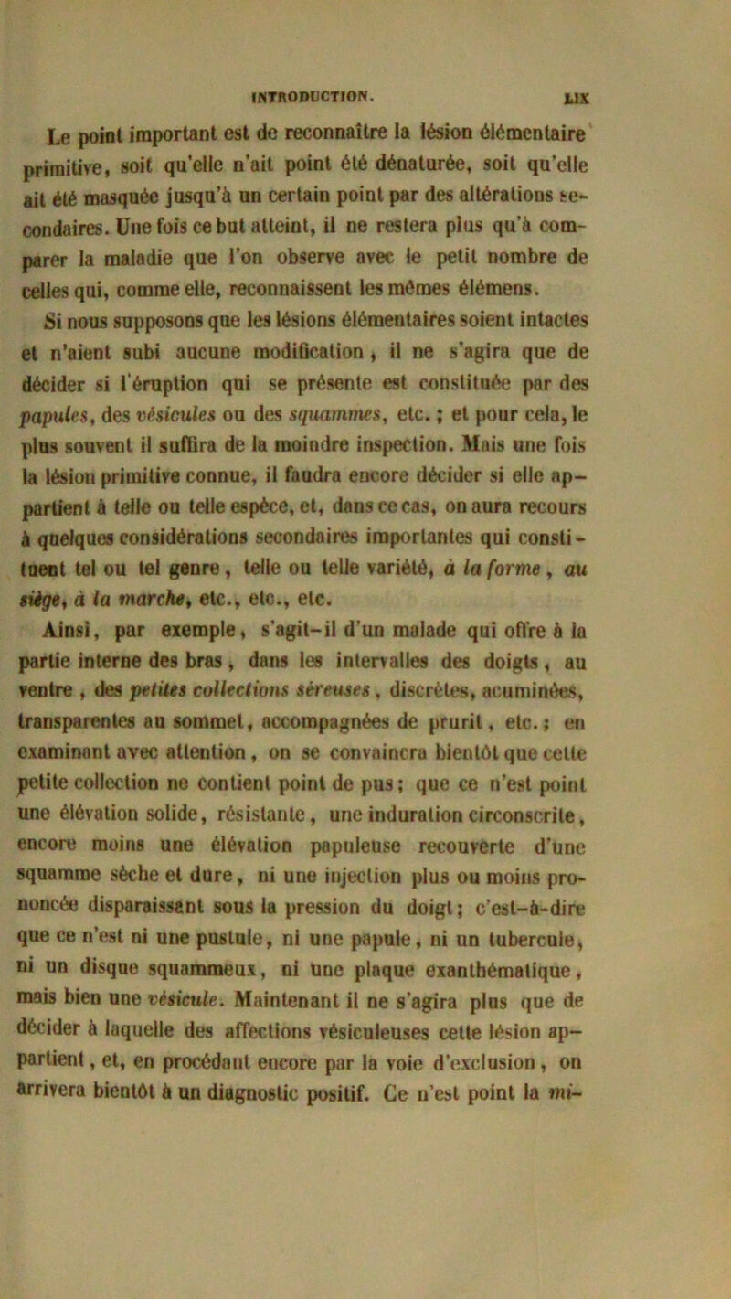 INTRODUCTION. JL1X Le point important est de reconnaître la lésion élémentaire primitive, soit qu’elle n’ait point été dénaturée, soit quelle ait été masquée jusqu’à un certain point par des altérations se- condaires. Une fois ce but atteint, il ne restera plus qu’à com- parer la maladie que l’on observe avec le petit nombre de celles qui, comme elle, reconnaissent les mêmes élémens. Si nous supposons que les lésions élémentaires soient intactes et n’aient subi aucune modification, il ne s’agira que de décider si l'éruption qui se présente est constituée par des papules, des vésicules ou des squammes, etc. ; et pour cela, le plus souvent il suffira de la moindre inspection. Mais une fois la lésion primitive connue, il faudra encore décider si elle ap- partient à telle ou telle espèce, et, dans ce cas, on aura recours à quelques considérations secondaires importantes qui consli - tuent tel ou tel genre, telle ou telle variété, à la forme, au siège, à la marche, etc., etc., etc. Ainsi, par exemple, s'agit-il d’un malade qui offre à la partie interne des bras, dans les intervalles des doigts, au ventre , des petites collections séreuses, discrètes, acuminées, transparentes au sommet, accompagnées de prurit, etc.; en examinant avec attention, on se convaincra bientôt que celle petite collection ne contient point de pus; que ce n’est point une élévation solide, résistante, une induration circonscrite, encore moins une élévation papuleuse recouverte d’une squamme sèche et dure, ni une injection plus ou moins pro- noncée disparaissant sous la pression du doigt; c’est-à-dire que ce n’est ni une pustule, ni une papule, ni un tubercule, ni un disque squammeux, ni une plaque exanthématique, mais bien une vésicule. Maintenant il ne s’agira plus que de décider à laquelle des affections vésiculeuses celte lésion ap- partient , et, en procédant encore par la voie d’exclusion, on arrivera bientôt à un diagnostic positif. Ce n’est point la mi-