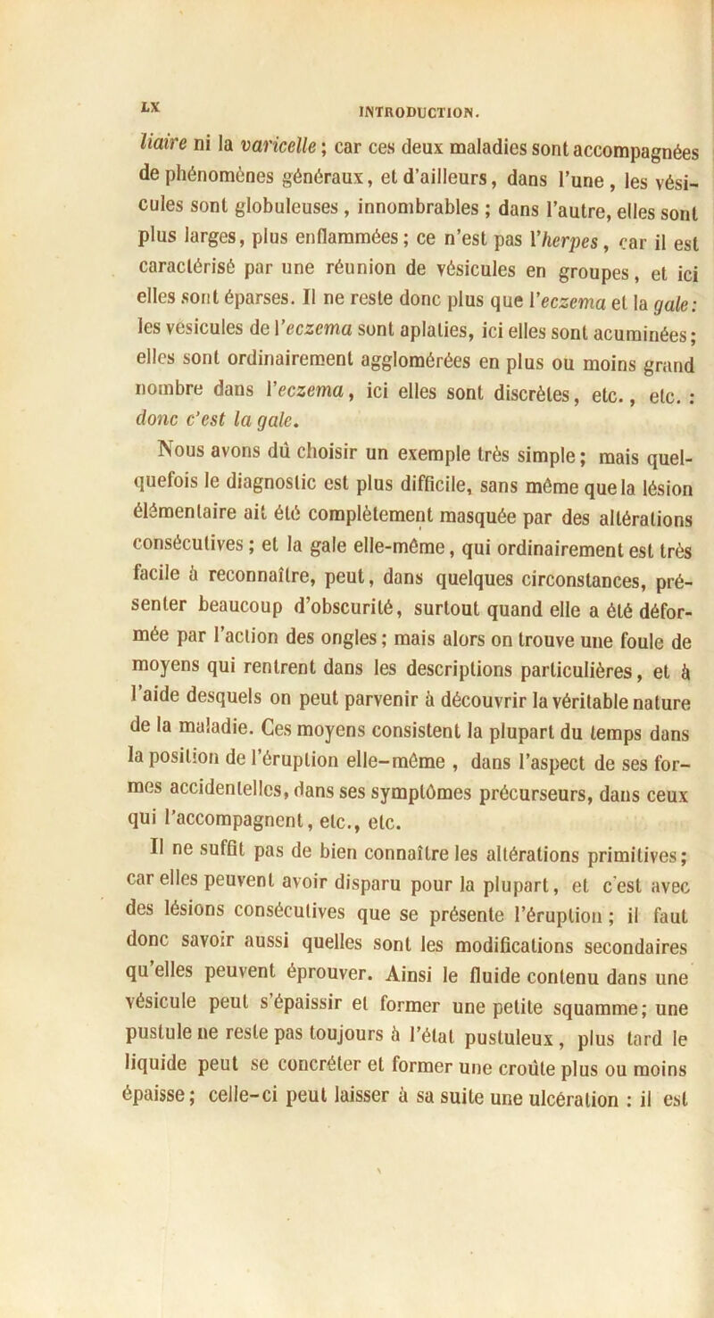 liaire ni la varicelle ; car ces deux maladies sont accompagnées de phénomènes généraux, et d’ailleurs, dans l’une, les vési- cules sont globuleuses , innombrables ; dans l’autre, elles sont plus larges, plus enflammées ; ce n’est pas Yherpes, car il est caractérisé par une réunion de vésicules en groupes, et ici elles sont éparses. Il ne reste donc plus que l’eczema et la gale: les vésicules de 1 eczema sont aplaties, ici elles sont acuroinées ; elles sont ordinairement agglomérées en plus ou moins grand nombre dans l'eczema, ici elles sont discrètes, etc., etc. : donc c’est la gale. Nous avons dû choisir un exemple très simple; mais quel- quefois le diagnostic est plus difficile, sans môme que la lésion élémentaire ait été complètement masquée par des altérations consécutives ; et la gale elle-même, qui ordinairement est très facile à reconnaître, peut, dans quelques circonstances, pré- senter beaucoup d’obscurité, surtout quand elle a été défor- mée par l’action des ongles ; mais alors on trouve une foule de moyens qui rentrent dans les descriptions particulières, et à l’aide desquels on peut parvenir à découvrir la véritable nature de la maladie. Ces moyens consistent la plupart du temps dans la position de l’éruption elle-môme , dans l’aspect de ses for- mes accidentelles, dans ses symptômes précurseurs, dans ceux qui l’accompagnent, etc., etc. Il ne suffit pas de bien connaître les altérations primitives; car elles peuvent avoir disparu pour la plupart, et c'est avec des lésions consécutives que se présente l’éruption ; il faut donc savoir aussi quelles sont les modifications secondaires qu elles peuvent éprouver. Ainsi le fluide contenu dans une vésicule peut s épaissir et former une petite squamme; une pustule ne reste pas toujours à l’étal pustuleux, plus tard le liquide peut se concréter et former une croûte plus ou moins épaisse; celle-ci peut laisser à sa suite une ulcération : il est