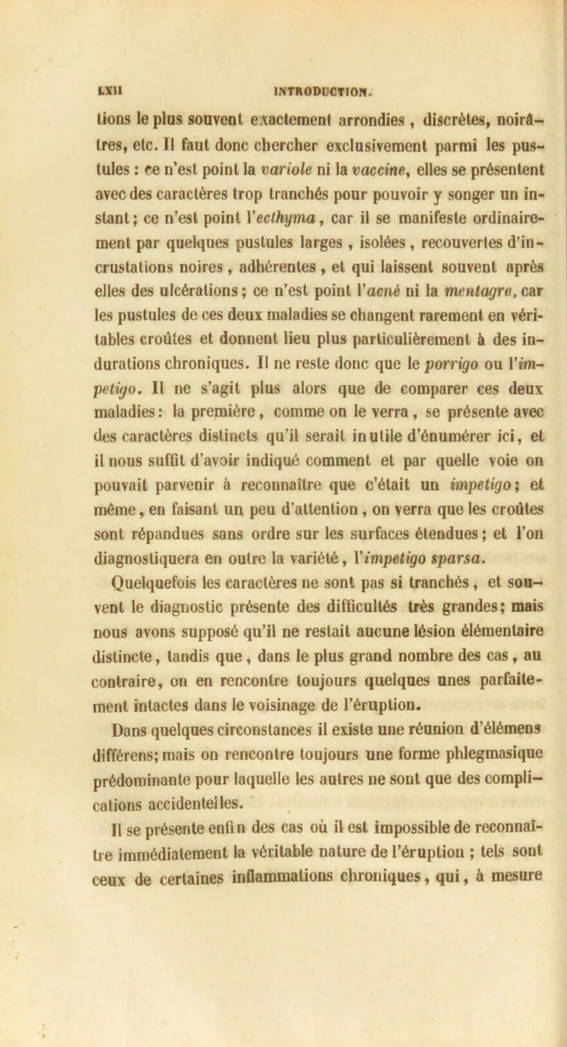 lions le plus souvent exactement arrondies, discrètes, noirâ- tres, etc. Il faut donc chercher exclusivement parmi les pus- tules : ce n’est point la variole ni la vaccine, elles se présentent avec des caractères trop tranchés pour pouvoir y songer un in- stant; ce n’est point Yeclhyma, car il se manifeste ordinaire- ment par quelques pustules larges , isolées, recouvertes d’in- crustations noires, adhérentes , et qui laissent souvent après elles des ulcérations ; ce n’est point l’acné ni la mentagre, car les pustules de ces deux maladies se changent rarement en véri- tables croûtes et donnent lieu plus particulièrement à des in- durations chroniques. Il ne reste donc que le porrigo ou Yim- pétigo. Il ne s’agit plus alors que de comparer ces deux maladies: la première, comme on le verra , se présente avec des caractères distincts qu’il serait inutile d’énumérer ici, et il nous suffit d’avoir indiqué comment et par quelle voie on pouvait parvenir à reconnaître que c’était un impétigo; et même, en faisant un peu d’attention, on verra que les croûtes sont répandues sans ordre sur les surfaces étendues; et l’on diagnostiquera en outre la variété, Yimpétigo sparsa. Quelquefois les caractères ne sont pas si tranchés, et sou- vent le diagnostic présente des difficultés très grandes; mais nous avons supposé qu’il ne restait aucune lésion élémentaire distincte, tandis que, dans le plus grand nombre des cas, au contraire, on en rencontre toujours quelques unes parfaite- ment intactes dans le voisinage de l’éruption. Dans quelques circonstances il existe une réunion d’élémens différens; mais on rencontre toujours une forme phlegmasique prédominante pour laquelle les autres ne sont que des compli- cations accidentelles. 11 se présente enfin des cas où il est impossible de reconnaî- tre immédiatement la véritable nature de l’éruption ; tels sont ceux de certaines inflammations chroniques, qui, à mesure