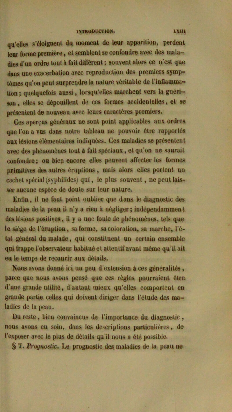qu’elles s’éloignent du moment de leur apparition, perdent leur forme première, et semblent se confondre avec des mala- dies d'un ordre tout à fait différent ; souvent alors ce n’est que dans une exacerbation avec reproduction des premiers symp- tômes qu’on peut surprendre la nature véritable de l’inflamma- tion ; quelquefois aussi, lorsqu’elles marchent vers la guéri- son, elles se dépouillent de ces formes accidentelles, et se présentent de nouveau avec leurs caractères premiers. Ces aperçus généraux ne sont point applicables aux ordres que l’on a vus dans notre tableau ne pouvoir être rapportés aux lésions élémentaires indiquées. Ces maladies se présentent avec des phénomènes tout à fait spéciaux, et qu’on ne saurait confondre ; ou bien encore elles peuvent affecter les formes primitives des autres éruptions , mais alors elles porteut un cachet spécial (syphilides) qui, le plus souvent, ne peut lais- ser aucune espèce de doute sur leur ualure. Entiu, il ne faut point oublier que dans le diagnostic des maladies de la peau il n’y a rien à négliger; indépendamment des lésions positives, il y a une foule de phénomènes, tels que le siège de l’éruption, su forme, sa coloration, sa marche, l'é- tat général du malade, qui constituent un certain ensemble qui frappe l'observateur habitué et attentif avant même qu’il ail eu le temps de recourir aux détails. Mous avous donné ici un peu d extension à ces généralités, parce que nous avons pensé que ces règles pourraient être d’une grande utilité, d'autant mieux qu elles comportent en grande partie celles qui doivent diriger dans l'étude des ma- ladies de la peau. Du reste, bien convaincus de l’importance du diagnostic , nous avons eu soin, dans les descriptions particulières, de l’exposer avec le plus de détails qu’il nous a été possible. § 7. Vr dynastie. Le proguoslic des maladies de la peau ne