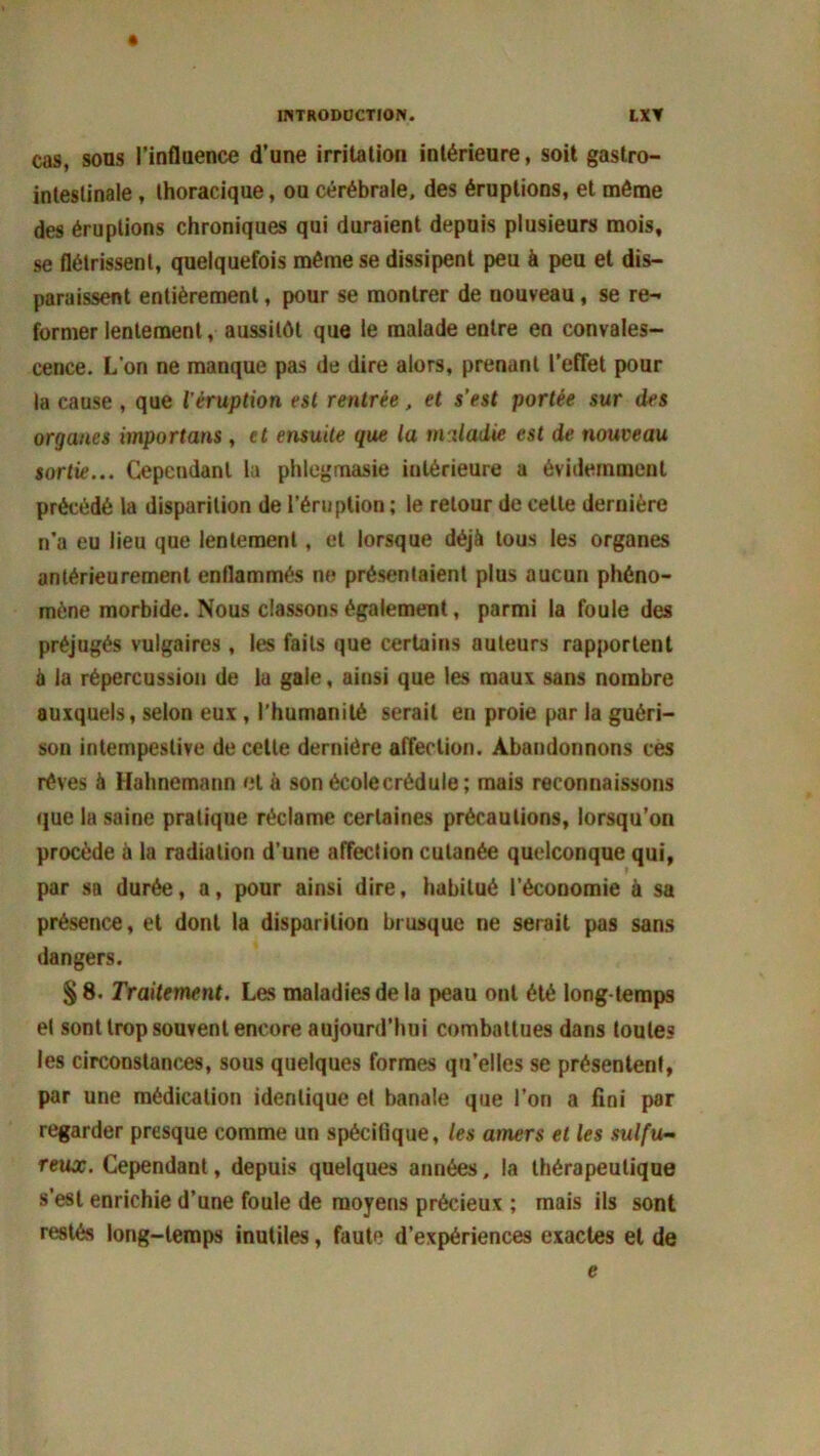 cas, sons l’influence d’une irritation intérieure, soit gastro- intestinale , thoracique, ou cérébrale, des éruptions, et môme des éruptions chroniques qui duraient depuis plusieurs mois, se flétrissent, quelquefois même se dissipent peu à peu et dis- paraissent entièrement, pour se montrer de nouveau, se re- former lentement, aussitôt que le malade entre en convales- cence. L’on ne manque pas de dire alors, prenant l’effet pour la cause , que l'éruption est rentrée, et s’est portée sur des organes importuns, et ensuite que la miladie est de nouveau sortie... Cependant lu phlegmasie intérieure a évidemment précédé la disparition de l’éruption ; le retour de celle dernière n’a eu lieu que lentement, et lorsque déjà tous les organes antérieurement enflammés ne présentaient plus aucun phéno- mène morbide. Nous classons également, parmi la foule des préjugés vulgaires, les faits que certains auteurs rapportent à la répercussion de la gale, ainsi que les maux sans nombre auxquels, selon eux , l’humanité serait en proie par la guéri- son intempestive de cette dernière affection. Abandonnons ces rêves à Hahnemann et à son école crédule; mais reconnaissons que la saine pratique réclame certaines précautions, lorsqu’on procède à la radiation d’une affection cutanée quelconque qui, par sa durée, a, pour ainsi dire, habitué l’économie à sa présence, et dont la disparition brusque ne serait pas sans dangers. § 8. Traitement. Les maladies de la peau ont été long temps et sont trop souvent encore aujourd’hui combattues dans toute? les circonstances, sous quelques formes qu’elles se présentent, par une médication identique et banale que l’on a fini par regarder presque comme un spécifique, les amers et les sulfu- reux. Cependant, depuis quelques années, la thérapeutique s’est enrichie d’une foule de moyens précieux ; mais ils sont restés long-temps inutiles, faute d’expériences exactes et de e
