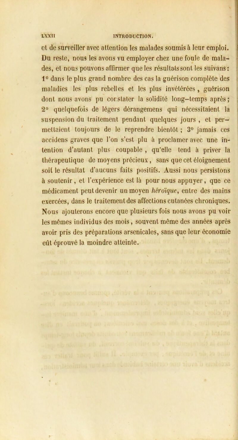 et de surveiller avec attention les malades soumis à leur emploi. Du reste, nous les avons vu employer chez une foule de mala- des, et nous pouvons affirmer que les résultats sont les suivans : 1° dans le plus grand nombre des cas la guérison complète des maladies les plus rebelles et les plus invétérées, guérison dont nous avons pu constater la solidité long-temps après; 2° quelquefois de légers dérangemens qui nécessitaient la suspension du traitement pendant quelques jours , et per- mettaient toujours de le reprendre bientôt ; 3° jamais ces accidens graves que l’on s’est plu à proclamer avec une in- tention d’autant plus coupable , qu’elle tend à priver la thérapeutique de moyens précieux, sans que cet éloignement soit le résultat d’aucuns faits positifs. Aussi nous persistons à soutenir, et l’expérience est là pour nous appuyer, que ce médicament peut devenir un moyen héroïque, entre des mains exercées, dans le traitement des affections cutanées chroniques. Nous ajouterons encore que plusieurs fois nous avons pu voir les mômes individus des mois, souvent même des années après avoir pris des préparations arsenicales, sans que leur économie eût éprouvé la moindre atteinte.