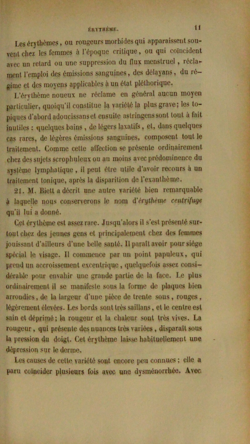 Les érythèmes, ou rougeurs morbides qui apparaissent sou- vent chez les femmes à l’époque critique, ou qui coïncident avec un retard ou une suppression du flux menstruel , récla- ment l’emploi des émissions sanguines, des délayans, du ré- gime et des moyens applicables à un état pléthorique. L’érvthème noueux ne réclame en général aucun moyen particulier, quoiqu’il constitue la variété la plus grave; les to- piques d’abord adoucissanset ensuite aslringenssont tout à fait inutiles : quelques bains, de légers laxatifs , et, dans quelques cas rares, de légères émissions sanguines, composent tout le traitement. Comme cette affection se présente ordinairement chez des sujets scrophuleux ou au moins avec prédominence du système lymphatique, il peut être utile d’avoir recours à un traitement tonique, après la disparition de l’exanthème. 21. M. lliett a décrit une autre variété bien remarquable à laquelle nous conserverons le nom d'érythème centrifuge qu'il lui a donné. Cet érythème est assez rare. Jusqu’alors il s’est présenté sur- tout chez des jeunes gens et principalement chez des femmes jouissant d’ailleurs d’une belle sauté. Il paraît avoir pour siège spécial le visage. Il commence par un point papuleux, qui prend un accroissement excentrique, quelquefois assez consi- dérable pour envahir une grande partie de la face. Le plus ordinairement il se manifeste sous la forme de plaques bien arroudies, de la largeur d’une pièce de trente sous , rouges , légèrement élevées. Les bords sont très saillans, et le centre est sain et déprimé; la rougeur et la chaleur sont très vives. La rougeur, qui présente des nuances très variées , disparaît sous la pression du doigt. Cet érythème laisse habituellement une dépression sur le derme. Les causes de celte variété sout encore peu connues ; elle a paru coïncider plusieurs fois avec une dysménorrhée. Avec