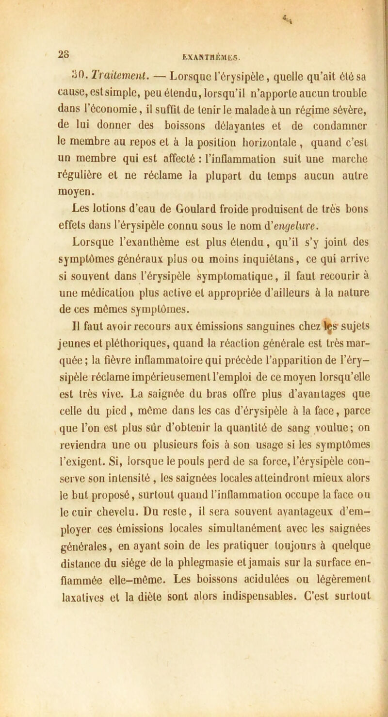 K.XANTHÈM1SS. ^0. Traitement. — Lorsque l’érysipèle, quelle qu’ait été sa cause, estsimple, peu étendu, lorsqu’il n’apporte aucun trouble dans l’économie, il suffit de tenir le malade à un régime sévère, de lui donner des boissons délayantes et de condamner le membre au repos et il la position horizontale , quand c’est un membre qui est affecté : l’inflammation suit une marche régulière et ne réclame la plupart du temps aucun autre moyen. Les lotions d’eau de Goulard froide produisent de très bons effets dans l’érysipèle connu sous le nom d'engelure. Lorsque l’exanthème est plus étendu, qu’il s’y joint des symptômes généraux plus ou moins inquiélans, ce qui arrive si souvent dans l’érysipèle symptomatique, il faut recourir à une médication plus active et appropriée d’ailleurs à la nature de ces mêmes symptômes. Il faut avoir recours aux émissions sanguines chez les sujets jeunes et pléthoriques, quand la réaction générale est très mar- quée; la fièvre inflammatoire qui précède l’apparition de l’éry- sipèle réclame impérieusement l’emploi de ce moyen lorsqu’elle est très vive. La saignée du bras offre plus d’avantages que celle du pied , môme dans les cas d’érysipèle à la face, parce que l’on est plus sûr d’obtenir la quantité de sang voulue; on reviendra une ou plusieurs fois è son usage si les symptômes l’exigent. Si, lorsque le pouls perd de sa force, l’érysipèle con- serve son intensité , les saignées locales atteindront mieux alors le but proposé, surtout quand l’inflammation occupe la face ou le cuir chevelu. Du reste, il sera souvent avantageux d’em- ployer ces émissions locales simultanément avec les saignées générales, en ayant soin de les pratiquer toujours à quelque distance du siège de la phlegmasie et jamais sur la surface en- flammée elle-même. Les boissons acidulées ou légèrement laxatives et la diète sont alors indispensables. C’est surtout