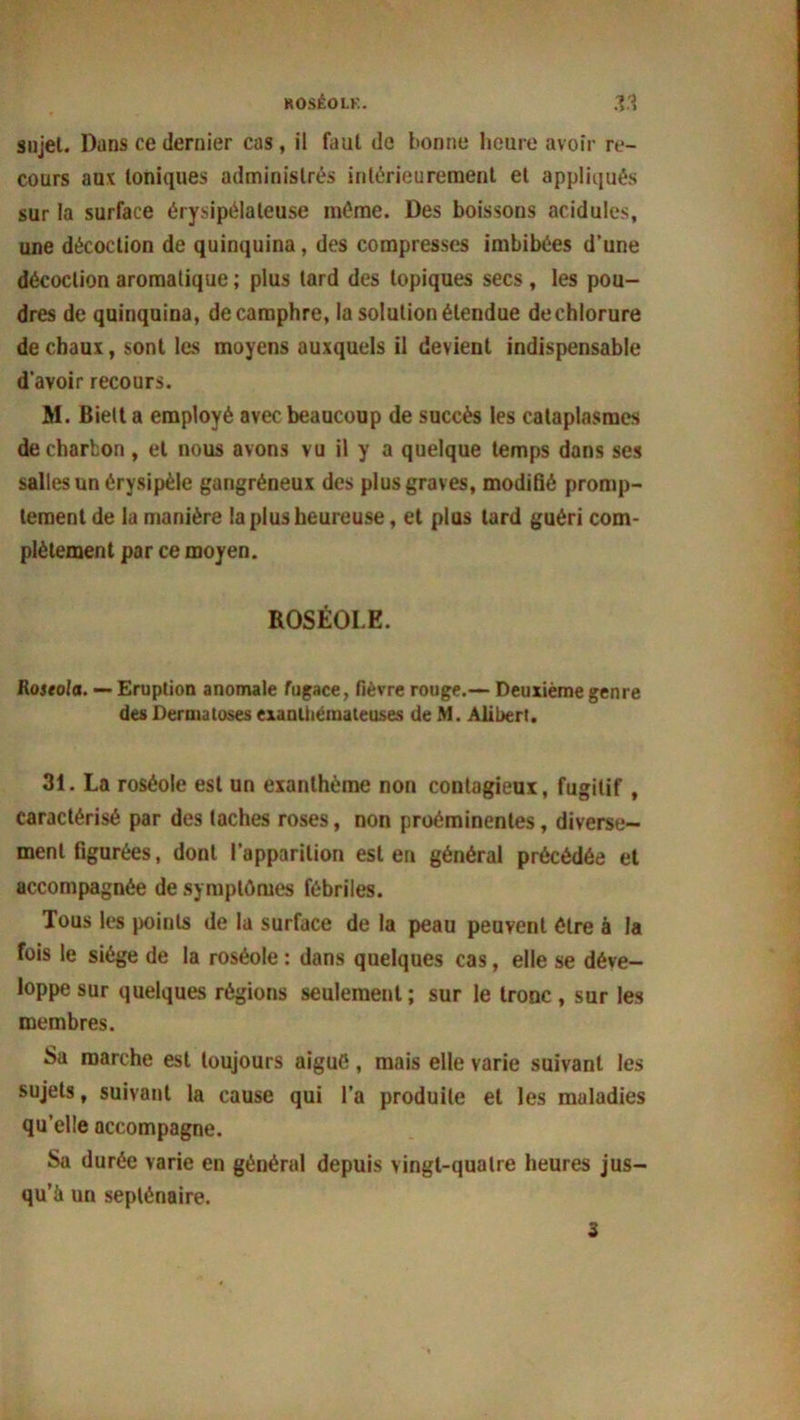 sujet. Dans ce dernier cas, il faut de bonne heure avoir re- cours aux toniques administrés intérieurement et appliqués sur la surface érysipélateuse même. Des boissons acidulés, une décoction de quinquina, des compresses imbibées d’une décoction aromatique ; plus tard des topiques secs , les pou- dres de quinquina, de camphre, la solution étendue dechlorure de chaux, sont les moyens auxquels il devient indispensable d’avoir recours. M. Biett a employé avec beaucoup de succès les cataplasmes de charbon , et nous avons vu il y a quelque temps dans ses salles un érysipèle gangréneux des plus graves, modifié promp- tement de la manière la plus heureuse, et plus tard guéri com- plètement par ce moyen. ROSÉOLE. Rostola. — Eruption anomale fugace, fièvre rouge.— Deuxième genre des Dermatoses exanlhémaleuses de M. Alibert. 31. La roséole est un exanthème non contagieui, fugitif , caractérisé par des taches roses, non proéminentes, diverse- ment figurées, dont l’apparition est en général précédée et accompagnée de symptômes fébriles. Tous les points de la surface de la peau peuvent être à la fois le siège de la roséole : dans quelques cas, elle se déve- loppe sur quelques régions seulement; sur le tronc , sur les membres. Sa marche est toujours aigue, mais elle varie suivant les sujets, suivant la cause qui l’a produite et les maladies qu’elle accompagne. Sa durée varie en général depuis vingt-quatre heures jus- qu’il un septénaire. 3