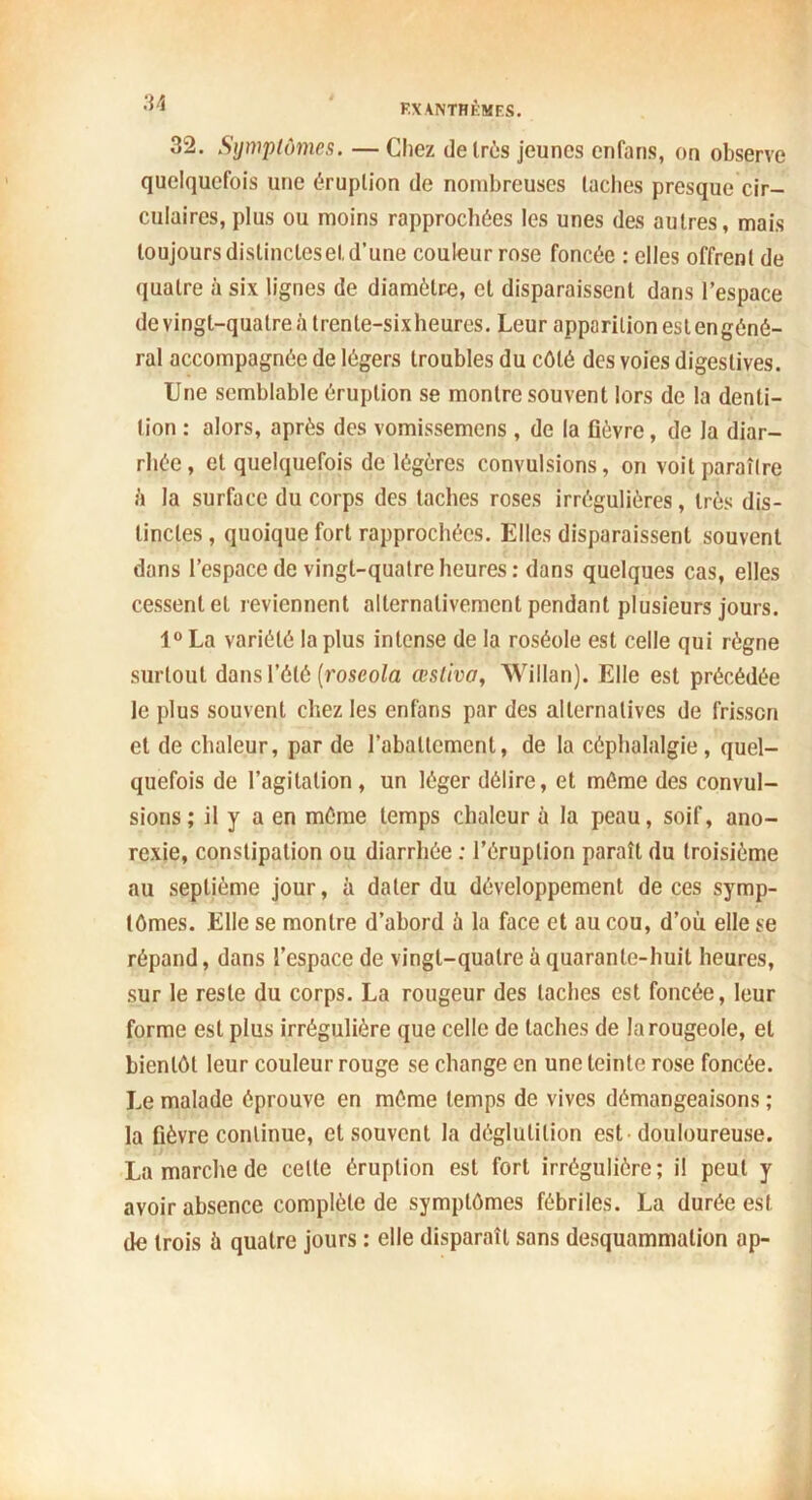 32. Symptômes. — Chez de très jeunes cnfans, on observe quelquefois une éruption de nombreuses lâches presque cir- culaires, plus ou moins rapprochées les unes des autres, mais toujours dislinclesel,d’une couleur rose foncée : elles offrent de quatre à six lignes de diamètre, et disparaissent dans l’espace de vingt-quatre à trente-sixheures. Leur apparition estengéné- ral accompagnée de légers troubles du côté des voies digestives. Une semblable éruption se montre souvent lors de la denti- tion : alors, après des vomissemens , de la fièvre, de la diar- rhée , et quelquefois de légères convulsions, on voit paraître il la surface du corps des taches roses irrégulières, très dis- tinctes , quoique fort rapprochées. Elles disparaissent souvent dans l’espace de vingt-quatre heures: dans quelques cas, elles cessent et reviennent alternativement pendant plusieurs jours. 1° La variété la plus intense de la roséole est celle qui règne surtout dans l’été (roseola œsliva, Willan). Elle est précédée le plus souvent chez les enfans par des alternatives de frisson et de chaleur, par de l’abattement, de la céphalalgie, quel- quefois de l’agitation, un léger délire, et môme des convul- sions; il y a en môme temps chaleur à la peau, soif, ano- rexie, constipation ou diarrhée : l’éruption paraît du troisième au septième jour, à dater du développement de ces symp- tômes. Elle se montre d’abord à la face et au cou, d’où elle se répand, dans l’espace de vingt-quatre à quarante-huit heures, sur le reste du corps. La rougeur des taches est foncée, leur forme est plus irrégulière que celle de taches de la rougeole, et bientôt leur couleur rouge se change en une teinte rose foncée. Le malade éprouve en môme temps de vives démangeaisons ; la fièvre continue, et souvent la déglutition est douloureuse. La marche de cette éruption est fort irrégulière; il peut y avoir absence complète de symptômes fébriles. La durée est de trois ù quatre jours : elle disparaît sans desquammation ap-