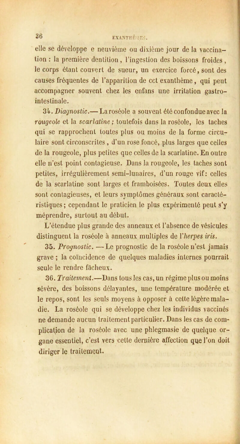 elle se développe e neuvième ou dixième jour de la vaccina- tion : la première dentition, l’ingestion des boissons froides , le corps étant couvert de sueur, un exercice forcé, sont des causes fréquentes de l’apparition de cet exanthème, qui peut accompagner souvent chez les enfans une irritation gastro- intestinale. 3k. Diagnostic.— Laroséole a souvent été confondue avec la rougeole et la scarlatine ; toutefois dans la roséole, les taches qui se rapprochent toutes plus ou moins de la forme circu- laire sont circonscrites, d’un rose foncé, plus larges que celles de la rougeole, plus petites que celles de la scarlatine. En outre elle n’est point contagieuse. Dans la rougeole, les taches sont petites, irrégulièrement semi-lunaires, d’un rouge vif: celles de la scarlatine sont larges et framboisées. Toutes deux elles sont contagieuses, et leurs symptômes généraux sont caracté- ristiques; cependant le praticien le plus expérimenté peut s’y méprendre, surtout au début. L’étendue plus grande des anneaux et l’absence de vésicules distinguent la roséole à anneaux multiples de 1 ’herpes iris. 35. Prognostic. —Le prognoslic de la roséole n’est jamais grave ; la coïncidence de quelques maladies internes pourrait seule le rendre fâcheux. 36. Traitement.—Dans tous les cas, un régime plus ou moins sévère, des boissons délayantes, une température modérée et le repos, sont les seuls moyens à opposer ù cette légère mala- die. La roséole qui se développe chez les individus vaccinés ne demande aucun traitement particulier. Dans les cas de com- plication de la roséole avec une phlegmasie de quelque or- gane essentiel, c’est vers cette dernière affection que l’on doit diriger le trailemeut.