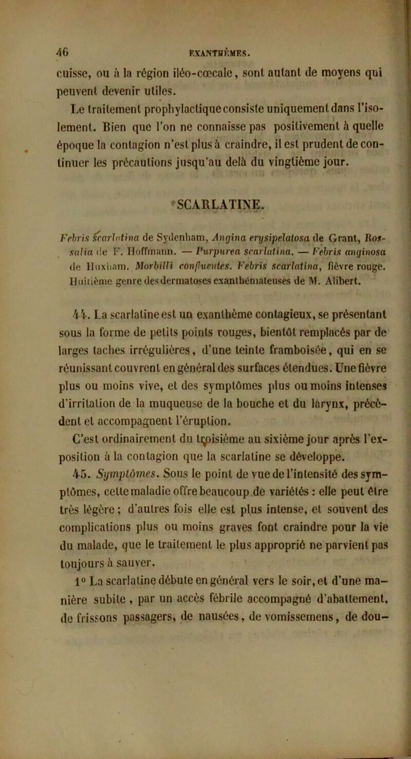 cuisse, ou à la région iléo-cœcalc, sont autant de moyens qui peuvent devenir utiles. Le traitement prophylactique consiste uniquement dans l’iso- lement. Bien que l’on ne connaisse pas positivement à quelle époque la contagion n’est plus à craindre, il est prudent de con- tinuer les précautions jusqu’au delà du vingtième jour. SCARLATINE. Fehris Scarlatina de Sydenham, Angina erysipelatosa de Grant, ltos- salia de F. Hoffmann. — Purpurea scarlatina. — Fehris aiujinosa de Huxham. Morbilli confluentes. Febris scarlatina, fièvre rouge. Huitième genre des dermatoses exanthémateuses de M. Alibert. 44. La scarlatine est un exanthème contagieux, se présentant sous la forme de petits points rouges, bientôt remplacés par de larges taches irrégulières, d’une teinte framboisée, qui en se réunissant couvrent en général des surfaces étendues. Une fièvre plus ou moins vive, et des symptômes plus ou moins intenses d’irritation de la muqueuse de la bouche et du larynx, précè- dent et accompagnent l’éruption. C’est ordinairement du tiÿûsième au sixième jour après l’ex- position à la contagion que la scarlatine se développe. 45. Symptômes. Sous le point de vue de l’intensité des sym- ptômes, cette maladie offre beaucoup de variétés : elle peut être très légère ; d’autres fois elle est plus intense, et souvent des complications plus ou moins graves font craindre pour la vie du malade, que le traitement le plus approprié ne parvient pas toujours à sauver. 1° La scarlatine débute en général vers le soir, et d’une ma- nière subite , par un accès fébrile accompagné d’abattement, de frissons passagers, de nausées, de vomissemens, de dou-