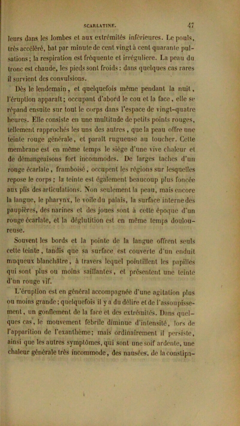 leurs dans les lombes et aux extrémités inférieures. Le pouls, très accéléré, bat par minute de cent vingt à cent quarante pul- sations; la respiration est fréquente et irrégulière. La peau du tronc est chaude, les pieds sont froids : dans quelques cas rares il survient des convulsions. Dès le lendemain, et quelquefois même pendant la nuit, l'éruption apparaît; occupant d’abord le cou et la face, elle se répand ensuite sur tout le corps dans l’espace de vingt-quatre heures. Elle consiste en une multitude de petits points rouges, tellement rapprochés les uns des autres , que la peau offre une teinte rouge générale, et paraît rugueuse au toucher. Celte membrane est en même temps le siège d’une vive chaleur et de démangeaisons fort incommodes. De larges taches d’un rouge écarlate, framboisô, occupent les régions sur lesquelles repose le corps ; la teinte est également beaucoup plus foncée aux plis désarticulations. Non seulement la peau, mais encore la langue, le pharynx, le voile du palais, la surface interne des paupières, des narines et des joues sont à celle époque d’un rouge écarlate, et la déglutition est en même temps doulou- reuse. Souvent les bords et la pointe de la langue offrent seuls celte teinte, tandis que sa surface est couverte d'un enduit muqueux blanchâtre, à travers lequel pointillent les papilles qui sont plus ou moins saillantes, et présentent une teinte d’un rouge vif. L’éruption est en général accompagnée d'une agitation plus ou moins grande; quelquefois il y a du délire eide l’assoupisse- ment , un gonflement de la face et des extrémités. Dans quel- ques cas, le mouvement fébrile diminue d’intensité, lors de l'apparition de l’exanthème; mais ordinairement il persiste, ainsi que les autres symptômes, qui sont une soif ardente, une chaleur générale très incommode, des nausées, de la constipa-