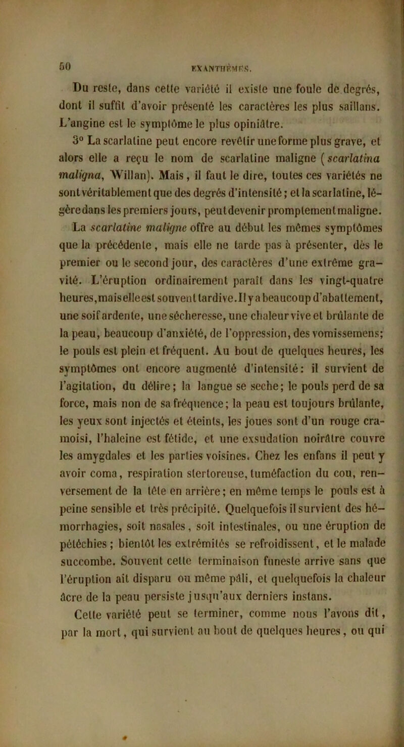 60 FAANTHÈMfiS. Du reste, dans ceüe variété ii existe une foule de degrés, dont il suffit d’avoir présenté les caractères les plus saillans. L’angine est le symptôme le plus opiniâtre. 3° La scarlatine peut encore revêtir une forme plus grave, et alors elle a reçu le nom de scarlatine maligne ( scarlatina maligna, Willan). Mais, ii faut le dire, toutes ces variétés ne sont véritablement que des degrés d’intensité ; et la scarlatine, lé- gèredans les premiers jours, peutdevenir promplemenlmaligne. La scarlatine maligne offre au début les mêmes symptômes que la précédente, mais elle ne larde pas à présenter, dès le premier ou le second jour, des caractères d’une extrême gra- vité. L’éruption ordinairement paraît dans les vingt-quatre heures,maiselleesl souvent tardive.I! y a beaucoup d’abattement, une soif ardente, une sécheresse, une chaleur vive et brûlante de la peau, beaucoup d’anxiété, de l’oppression, des vomissemens; le pouls est plein et fréquent. Au bout, de quelques heures, les symptômes ont encore augmenté d’intensité: il survient de l’agitation, du délire; la langue se seche; le pouls perd de sa force, mais non de sa fréquence; la peau est toujours brûlante, les yeux sont injectés et éteints, les joues sont d’un rouge cra- moisi, l’haleine est fétide, et une exsudation noirâtre couvre les amygdales et les parties voisines. Chez les enfans il peut y avoir coma, respiration slertoreuse,tuméfaction du cou, ren- versement de la tête en arrière; en même temps le pouls est à peine sensible et très précipité. Quelquefois il survient des hé- morrhagies, soit nasales, soit intestinales, ou une éruption de pétéchies ; bientôt les extrémités se refroidissent, et le malade succombe. Souvent celte terminaison funeste arrive sans que l’éruption ait disparu ou même pâli, et quelquefois la chaleur âcre de la peau persiste jusqu’aux derniers instans. Celte variété peut se terminer, comme nous l’avons dit, par la mort, qui survient au bout de quelques heures, ou qui