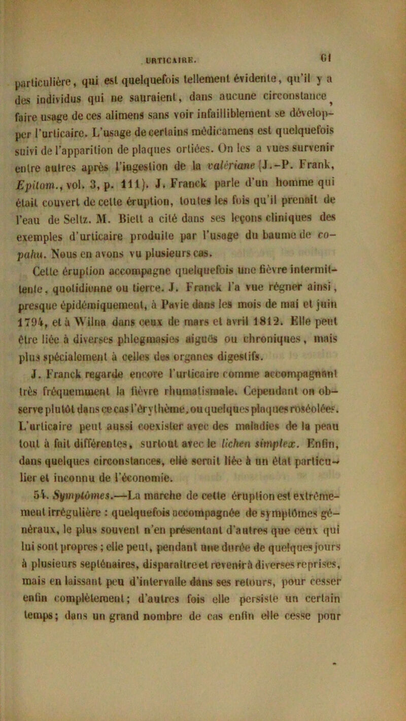 UBT1CAIRK. Gl particulière, qui est quelquefois tellement évidente, qu’il y a des individus qui ne sauraient, dans aucune circonstance^ faire usage de ces alimens sans voir infailliblement se dévelop- per l’urticaire. L’usage de certains médicamens est quelquefois suivi de l’apparition de plaques orliées. On les a vues survenir entre autres après l’ingestion de la valériane (J.-P. l rank, Epilai».f\ol. 3, p. 111). J. Franck parle d’un homme qui était couvert de celle éruption, toutes les fois qu’il prenait de l’eau de Sellz. M. Biett a cité dans ses leçons cliniques des exemples d’urticaire produite par l’usage du baume de co- pahu. Nous en avons vu plusieurs cas. Cette éruption accompagne quelquefois une fièvre intermit- tente. quotidienne ou tierce. J. Franck l’a vue régner ainsi, presque épidémiquement, à Parie dans les mois de mai et juin 1794, et à Wilna dans ceux de mars et avril 181*2. Elle peut être liée à diverses phlegmasies aigués ou chroniques, mais plus spécialement à celles des organes digestifs. J. Franck regarde encore l’urticaire comme accompagnant très fréquemment la lièvre rhumatismale. Cependant on ob- serve plutôt dans cecas l’érythème, ou quelques plaques roséolées. L’urticaire peut aussi coexister avec des maladies de la peau tout à fait différentes, surtout avec le lichen simplex. Enfin, dans quelques circonstances, elle semit liée à un étal particu- lier et inconnu de l'économie. 5 V. Symptômes.—La marche de cette éruption est extrême- ment irrégulière : quelquefois accompagnée de symptômes gé- néraux, le plus souvent n’en présentant d’autres que cenx qui lui sont propres ; elle peut, pendant une durée de quelques jours à plusieurs septénaires, disparaître et revenir it diverses reprises, mais en laissant peu d’intervalle dans ses retours, pour cesser enfin complètement ; d’autres fois elle persiste un certain temps; dans un grand nombre de cas enfin elle cesse pour