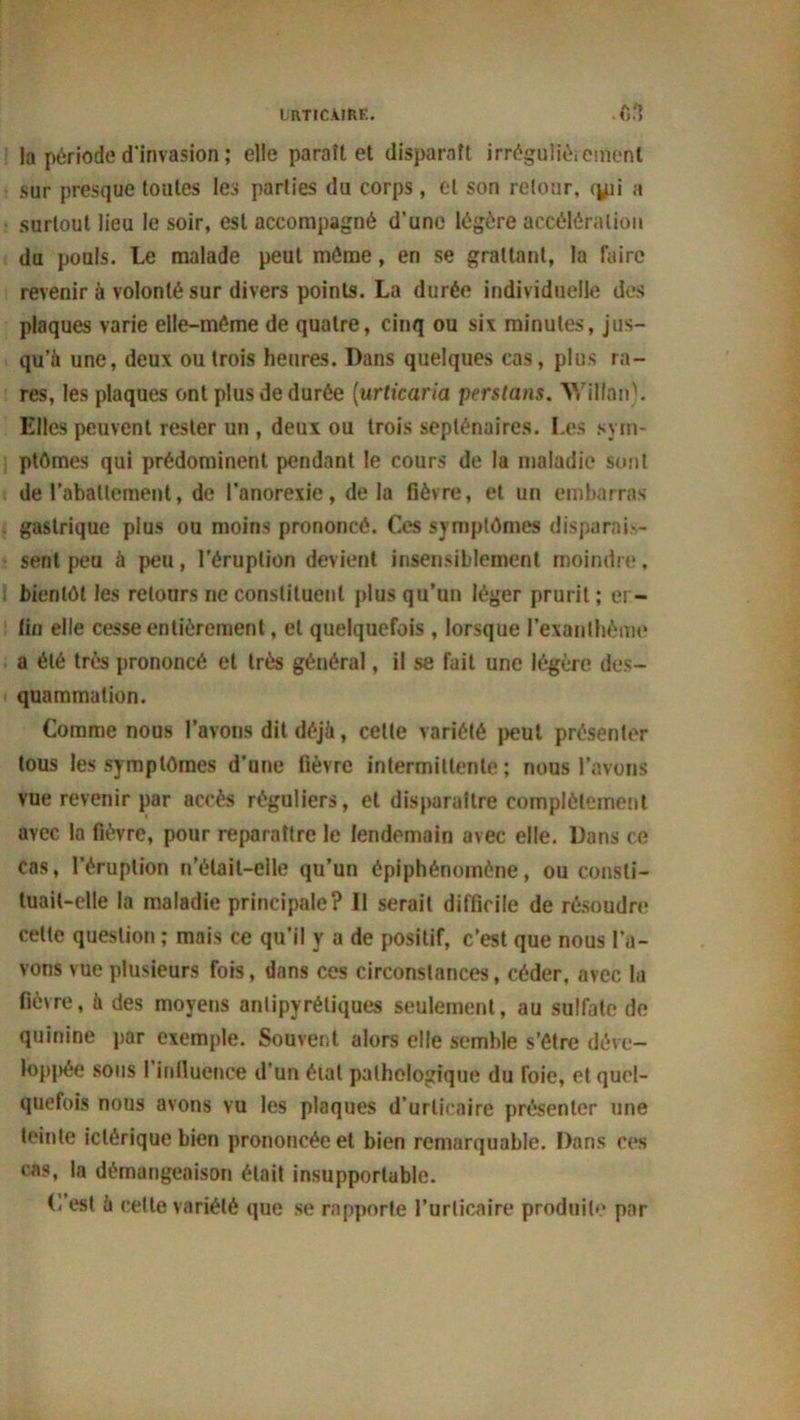 la période d'invasion ; elle paraît et disparaît irrégulièrement sur presque toutes les parties du corps, et son retour, <jpi a surtout lieu le soir, est accompagné d’une légère accélération du pouls. Le malade peut même, en se grattant, la faire revenir à volonté sur divers points. La durée individuelle des plaques varie elle-même de quatre, cinq ou six minutes, jus- qu’à une, deux ou trois heures. Dans quelques cas, plus ra- res, les plaques ont plus de durée (urticaria pentans. Willan). Elles peuvent rester un , deux ou trois septénaires. Les sym- ptômes qui prédominent pendant le cours de la maladie sont de rabattement, de l’anorexie, delà fièvre, et un embarras gastrique plus ou moins prononcé. Ces symptômes disparais- sent peu à peu, l’éruption devient insensiblement moindre, bientôt les retours ne constituent plus qu’un léger prurit ; er- llci elle cesse entièrement, et quelquefois , lorsque l’exanthème a été très prononcé et très général, il se fait une légère des- quammation. Comme nous l’avons dit déjà, cette variété peut présenter tous les symptômes d’une fièvre intermittente; nous l’avons vue revenir par accès réguliers, et disparaître complètement avec la fièvre, pour reparaître le lendemain avec elle. Dans ce cas, l’éruption n’était-elle qu’un épiphénomène, ou consti- tuait-elle la maladie principale? Il serait difficile de résoudre celte question ; mais ce qu’il y a de positif, c’est que nous l’a- vons vue plusieurs fois, dans ces circonstances, céder, avec la fièvre, à des moyens antipyrétiques seulement, au sulfate de quinine par exemple. Souvent alors elle semble s’être déve- loppée sous 1 influence d'un éial pathologique du foie, et quel- quefois nous avons vu les plaques d’urticaire présenter une teinte iclérique bien prononcée et bien remarquable. Dans ces cas, la démangeaison était insupportable. (. est à cette variété que se rapporte l’urticaire produite par