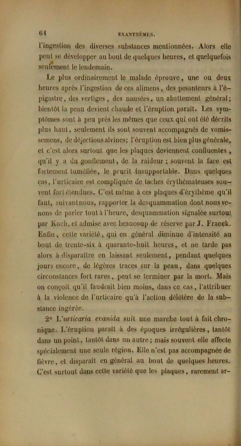 61 EXANTHÈMES. l’ingestion des diverses substances mentionnées. Alors elle peut se développer au bout de quelques heures, et quelquefois seulement le lendemain. Le plus ordinairement le malade éprouve, une ou deux heures après l’ingestion de ces alimens, des pesanteurs à l’é- pigastre, des vertiges, des nausées, un abattement général; bientôt la peau devient chaude et l’éruption parait. Les sym- ptômes sont à peu près les mômes que ceux qui ont été décrits plus haut, seulement ils sont souvent accompagnés de vomis- semens, de déjections alvines; l’éruption est bien plus générale, et c’est alors surtout que les plaques deviennent confluentes , qu’il y a du gonflement, do la raideur ; souvent la lace est fortement tuméfiée, le prurit insupportable. Dans quelques cas, l’urticaire est compliquée de taches érythémateuses sou- vent fort étendues. C’est même à ces plaques d’érythème qu’il faut, suivautnous, rapporter la desquammation dont nous ve- nons de parler tout à l’heure, desquammation signalée surtout par Koch, et admise avec beaucoup de réserve par J. Franck. Enfin, celle variété, qui en général diminue d'intensité au bout de trente-six à quarante-huit heures, et ne larde pas alors à disparaître en laissant seulement, pendant quelques jours encore, de légères traces sur la peau, dans quelques circonstances fort rares, peut se terminer par la mort. Mais on conçoit qu’il faudrait bien moins, dans ce cas, l'attribuer il la violence de l’urticaire qu’à l’action délétère de la sub- stance ingérée. 2° L'urlicaria evanida suit une marche tout à fait chro- nique. L’éruption paraît à des époques irrégulières, tantôt dans un point, tantôt dans un autre; mais souvent elle affecte spécialement une seule région. Elle n’est pas accompagnée de fièvre, et disparaît en général au bout de quelques heures. C’est surtout dans celte variété que les plaques, rarement ar-