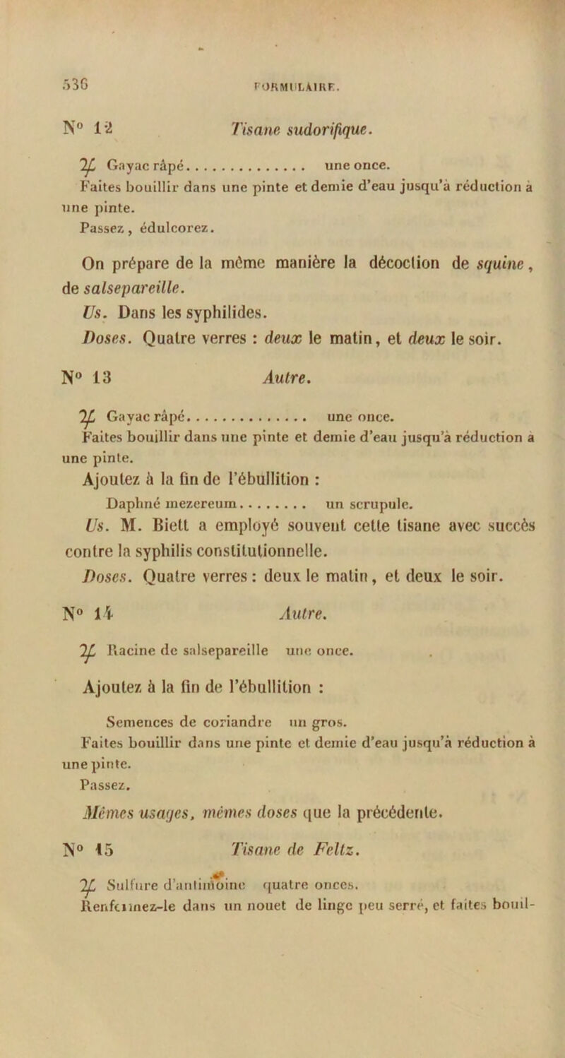 »3G N° 1*2 Tisane sudorifique. Gnyacrâpé une once. Faites bouillir dans une pinte et demie d’eau jusqu’à réduction a une pinte. Passez, édulcorez. On prépare de la même manière la décoclion de squine, de salsepareille. Us. Dans les syphilides. Doses. Quatre verres : deux le matin, et deux le soir. N° 13 Autre. Gayacrâpé une once. Faites bouillir dans une pinte et demie d’eau jusqu’à réduction a une pinte. Ajoutez à la fin de l’ébullition : Daphné mezereum un scrupule. Us. M. Biett a employé souvent cette tisane avec succès contre la syphilis constitutionnelle. Doses. Quatre verres: deux le matin, et deux le soir. N° 14 Autre. Racine de salsepareille une once. Ajoutez à la fin de l’ébullition : Semences de coriandre un gros. Faites bouillir dans une pinte et demie d’eau jusqu’à réduction à une pinte. Passez. Mêmes usages, mêmes doses que la précédente. 15 Tisane de Feltz. Sulfure d'antimoine quatre onces. Renfuinez-le dans un nouet de linge peu serré, et faites bouil-