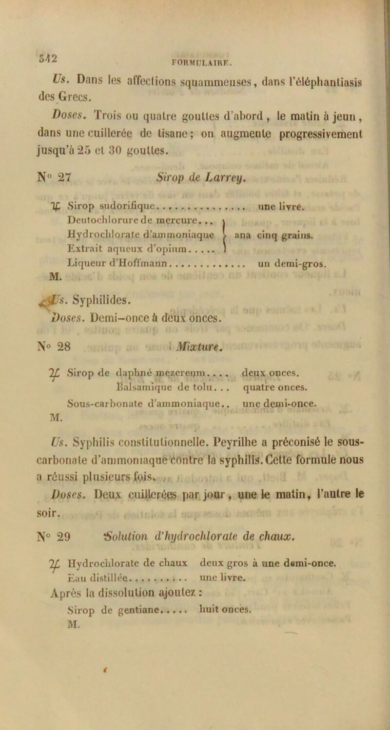 formuiairf. Us. Dans les affeclions squammeuses, dans l’éléphanliasis des Grecs. Doses. Trois ou quatre gouttes d’abord , le matin à jeun , dans une cuillerée de tisane; on augmente progressivement jusqu’à 25 et 30 gouttes. N° 27 Sirop de Larrey. If Sirop sudorifique une livre. Dcutochlorurede mercure... j Hydrochlorate d’ammoniaque l ana cinq grains. Extrait aqueux d’opium J Liqueur d’Hoffmann un demi-gros. M. jj0s. Syphilides. Doses. Demi-once à deux onces. ' i J | | : I | N° 28 Mixture. Sirop de daphné me/.ereum.. .. deux onces. Balsamique de tolu. .. quatre onces. Sous-carbonate d'ammoniaque.. une demi-once. M. ✓ *>.*<• vi • ;•!> . ...... »•*•>!. **'•• 1 Us. Syphilis constitutionnelle. Peyrilhe a préconisé le sous- carbonate d’ammoniaque'éorifre la syphilis. Celle formule nous a réussi plusieurs fois. Doses. Deux cuillerées par jour, une le matin, l’autre le soir. N° 29 Solution d’hydrochlorate de chaux. 2^ Hydrochlorate de chaux deux gros à une demi-once. Eau distillée une livre. Après la dissolution ajoutez : Sirop de gentiane. .... huit onces. M.