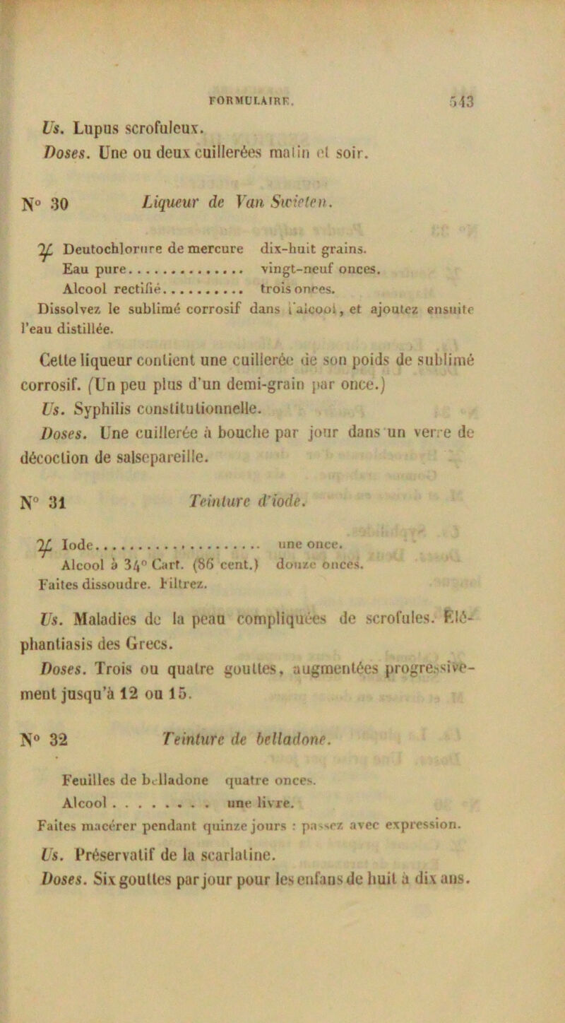 Us. Lupus scrofuleux. Doses. Une ou deux cuillerées malin et soir. N° 30 Liqueur de Van Swicten. Dcutochlorure de mercure dix-huit grains. Eau pure vingt-neuf onces. Alcool rectifié trois onces. Dissolvez le sublimé corrosif dans faicooi, et ajoutez ensuite l’eau distillée. Cette liqueur contient une cuillerée de son poids de sublimé corrosif. (Un peu plus d’un demi-grain par once.) Us. Syphilis constitutionnelle. Doses. Une cuillerée à bouche par jour dans un verre de décoction de salsepareille. N° 31 Teinture d’iode. 2Z Iode une once. Alcool à 3/|° Carf. (8d cent.) douze onces. Faites dissoudre, filtrez. Us. Maladies de la peau compliquées de scrofules. F.lé- phantiasis des Grecs. Doses. Trois ou quatre gouttes, augmentées progressive- ment jusqu’à 12 ou 15. N° 32 Teinture de belladone. Feuilles de belladone quatre onces. Alcool une livre. Faites macérer pendant quinze jours : passez avec expression. Us. Préservatif de la scarlatine. Doses. Six gouttes par jour pour lesenfausde huit à dix ans.