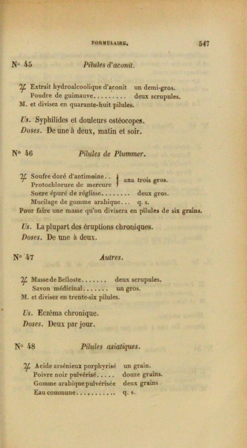 N° 45 Pilules d'aconit. Extrait hydroalcoolique d’aconit un demi-gros. Poudre de guimauve deux scrupules. M. et divisez en quarante-huit pilules. Us. Syphilides et douleurs osléocopes. Doses. De une à deux, malin et soir. N° 46 Pilules de Plummer. 2L Soufre doré d’antimoine.. 1 . . “ ï ana trois gros. Protochlorure de mercure 1 Sucre épuré de réglisse deux gros. Mucilage de gomme arabique... q. s. Pour faire une masse qu’on divisera en pilules de six grains. Us. La plupart des éruptions chroniques. Doses. De une à deux. N° 47 Autres. Masse de Belloste deux scrupules. Savon médicinal un gros. M. et divisez en trente-six pilules. Us. Eczéma chronique. Doses. Deux par jour. N° 48 Pilules asiatiques. Acide arsénieux porphyrisé un grain. Poivre noir pulvérisé douze grains. Gomme arabique pulvérisée deux grains Eau commune q. s.