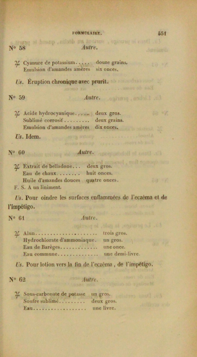 N° 58 Autre. Cyanure de potassium douze grains. Emulsion d’amandes amères six onces. Us. Éruption chronique avec prurit. N° 59 Autre. 2JL Acide hvdrocyanique deux gros. Sublimé corrosif deux grains. Emulsion d’amandes amères dix onces. Us. Idem. N° CO Autre. Extrait de belladone.. . deux gros. Eau de chaux huit onces. Huile d’amandes douces quatre onces. F. S. A un Uniment. Us. Pour oindre les surfaces enflammées de l'eczéma et de l’impétigo. N° 61 .luire. Alun trois gros. Hydrochlorate d’ammoniaque, un gros. Eau de Barèges une once. Eau commune une demi-livre. Us. Pour lotion vers la fin de l'eczéma , de l'impétigo. N 62 Autre. Sous-carbonate de potasse un gros. Soufre sublimé. .'. deux gros. Eau une livre.