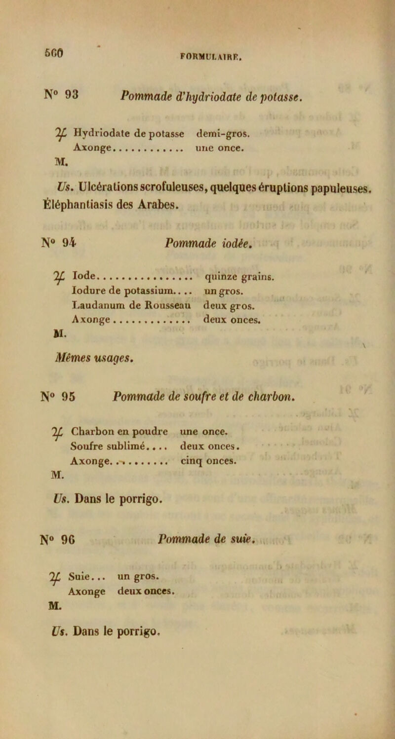ôfifl FORMULAI RK. N° 93 Pommade d’hydriodate de potasse. If* Hydriodate de potasse demi-gros. Axonge une once. M. Us. Ulcérations scrofuleuses, quelques éruptions papuleuses. Éléphantiasis des Arabes. N° 94 Pommade iodée. Ij. Iode quinze grains. Iodure de potassium.... un gros. Laudanum de Rousseau deux gros. Axonge deux onces. Al. Mêmes usages. N° 95 Pommade de soufre et de charbon. M. Charbon en poudre Soufre sublimé.... Axonge. une once, deux onces, cinq onces. Us. Dans le porrigo. N° 9G Pommade de suie. Tf. Suie... Axonge M. un gros, deux onces. Us. Dans le porrigo.