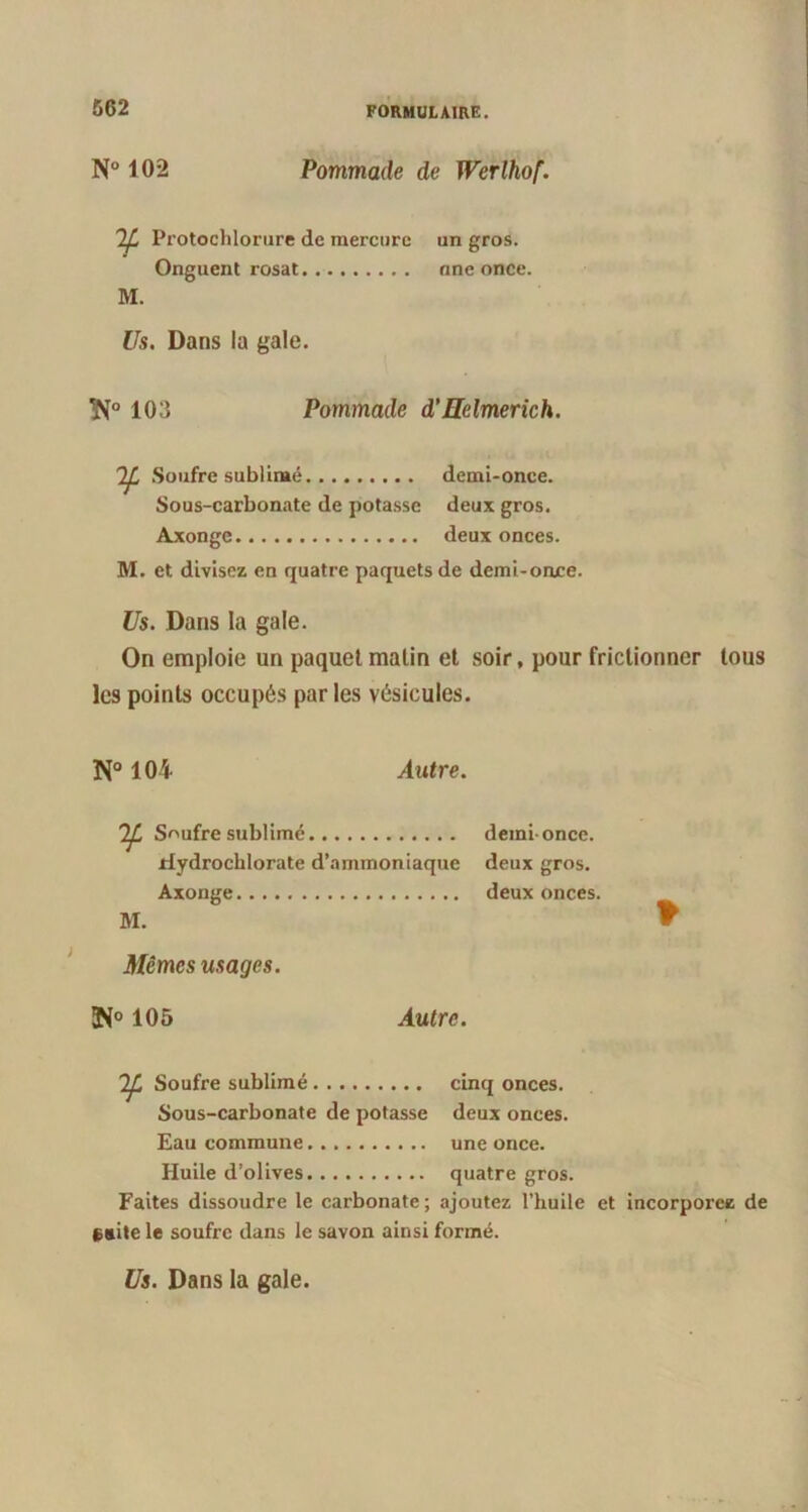 N° 102 Pommade de Werlhof. Protochlorure de mercure Onguent rosat M. un gros, nne once. Us. Dans la gale. 3N° 103 Pommade d’Helmerich. Soufre sublimé demi-once. Sous-carbonate de potasse deux gros. Axonge deux onces. M. et divisez en quatre paquets de demi-once. Us. Dans la gale. On emploie un paquet malin et soir, pour frictionner tous les points occupés parles vésicules. N° 104 Autre. Soufre sublimé demi once. ilydrochlorate d’ammoniaque deux gros. Axonge deux onces. M. Mêmes usages. 105 Autre. * Soufre sublimé cinq onces. Sous-carbonate de potasse deux onces. Eau commune une once. Huile d’olives quatre gros. Faites dissoudre le carbonate; ajoutez l’huile et incorporez de faite le soufre dans le savon ainsi formé. Us. Dans la gale.