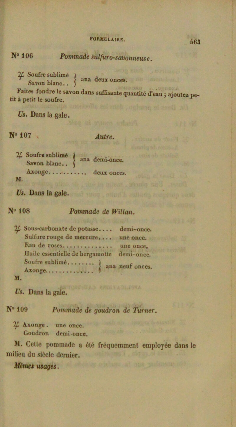 603 N° 10G Pommade sulfuro-savonneuse. If. Soufre sublimé Savon blanc.. ana deux onces. Faites fondre le savon dans suffisante quantité d’eau j ajoutez pe- tit à petit le soufre. Us. Dans la gale. N° 107 2P Soufre sublimé Autre. ana demi-once. M. Savon blanc.. Axonge deux onces. Us. Dans la gale. N° 108 Pommade de Willan. If. Sous-carbonate de potasse.... demi-once. Sulfure rouge de mercure. ... une once. Eau de roses une once. Huile essentielle de bergamotte demi-once. Soufre sublimé ) . ) ana neur onces. Axonge ) M. Us. Dans la gale. N° 109 Pommade de goudron de Turner. Axonge . une once. Goudron demi-once. M. Celle pommade a élé fréquemment employée dans le milieu du siècle dernier.