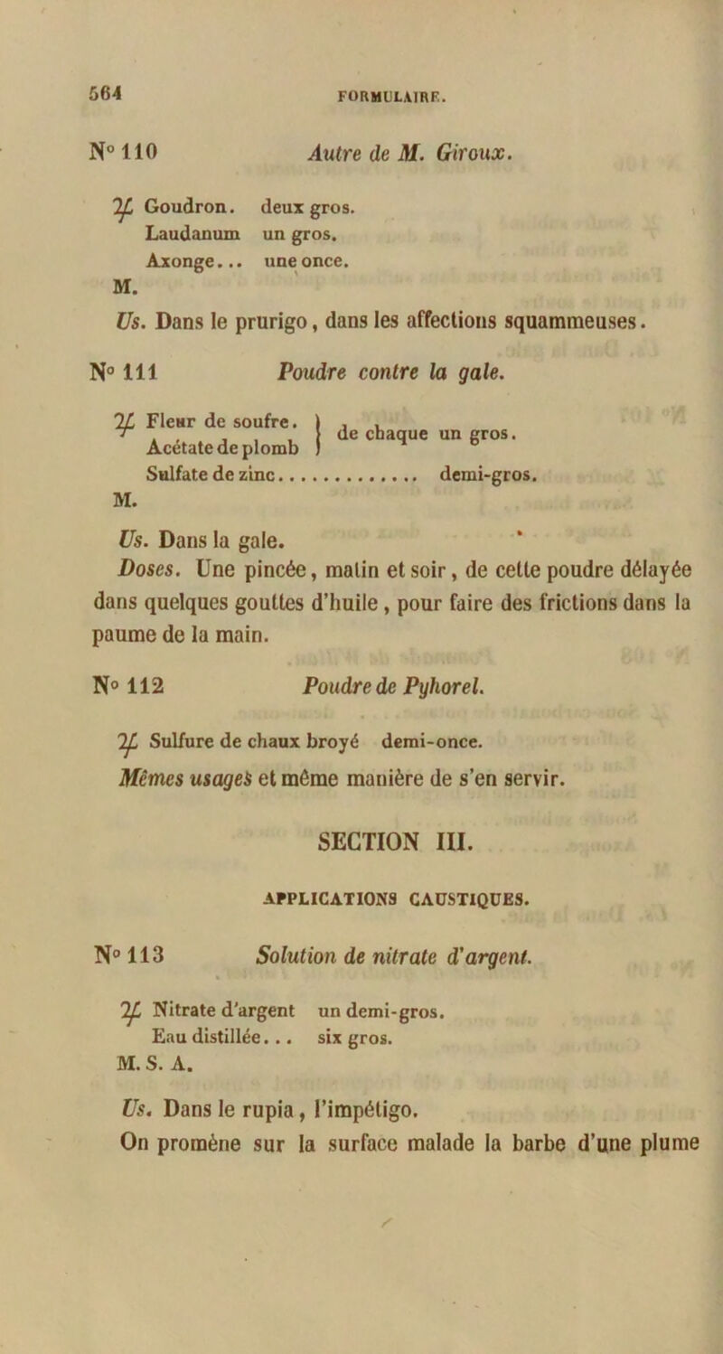 N° 110 Autre de M. Giroux. 'Ifa Goudron, deux gros. Laudanum un gros. Axonge... une once. M. Us. Dans le prurigo, dans les affections squammeuses. N° 111 Poudre contre la gale. 7JL Fleur de soufre. Acétate de plomb Sulfate de zinc.. M. de chaque un gros. demi-gros. Us. Dans la gale. Doses. Une pincée, malin et soir, de cette poudre délayée dans quelques gouttes d’huile , pour faire des frictions dans la paume de la main. N° 112 Poudre de Pyhorel. Sulfure de chaux broyé demi-once. Mêmes usages et môme manière de s’en servir. SECTION III. APPLICATIONS CAUSTIQUES. N° 113 Solution de nitrate d'argent. 1^, Nitrate d’argent un demi-gros. Eau distillée... six gros. M. S. A. Us. Dans le rupia, l’impétigo. On promène sur la surface malade la barbe d’une plume
