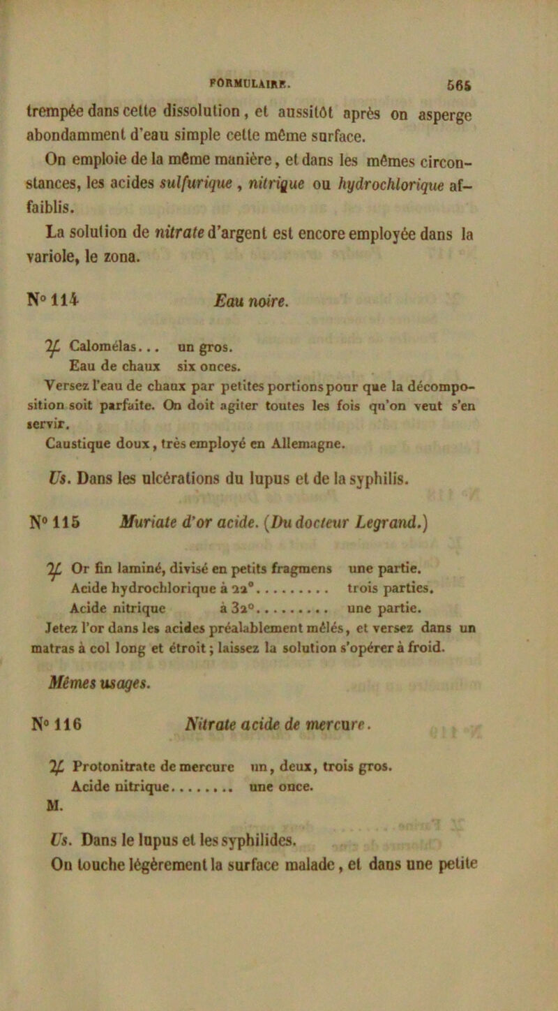 trempée dans cette dissolution, et aussitôt après on asperge abondamment d’eau simple cette môme surface. On emploie de la môme manière, et dans les mêmes circon- stances, les acides sulfurique , nitrique ou hydrochlorique af- faiblis. La solution de nitrate d’argent est encore employée dans la variole, le zona. N°114 Eau noire. Calomélas... un gros. Eau de chaux six onces. Versez l’eau de chaux par petites portionsponr que la décompo- sition soit parfaite. On doit agiter toutes les fois qu’on veut s’en servir. Caustique doux, très employé en Allemagne. Us. Dans les ulcérations du lupus et de la syphilis. N° 115 Muriate d’or acide. (Du docteur Legrand.) 'IL Or fin laminé, divisé en petits fragraens une partie. Acide hydrochlorique à üa° trois parties. Acide nitrique à 3a°. une partie. Jetez l’or dans les acides préalablement mêlés, et versez dans un matras à col long et étroit ; laissez la solution s’opérer à froid. Mêmes usages. N° 116 Nitrate acide de mercure. ^ Protonitrate de mercure un, deux, trois gros. Acide nitrique une once. M. Us. Dans le lupus et les syphilides. On louche légèrement la surface malade, et dans une petite