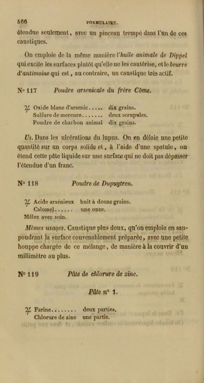 666 étendue seulement, avec un pinceau trempé dans l’un de ces caustiques. On emploie de la même manière Yhuile animale de Dippel qui excite les surfaces plutôt qu’elle ne les cautérise, etleèeurre d’antimoine qui est, au contraire, un caustique très actif. N°117 Poudre arsenicale du frère Côme. Oxide blanc d’arsenic dix grains. Sulfure de mercure deux scrupules. Poudre de charbon animal dix grains. Us. Dans les ulcérations du lupus. On en délaie une petite quantité sur un corps solide et, à l’aide d’une spatule, on étend cette pâte liquide sur une surface qui ne doit pas dépasser l’étendue d’un franc. N° 118 Poudre de Dupuytren. Acide arsénieux huit à douze grains. Calomel une once. Mêlez avec soin. Mêmes usages. Caustique plus doux, qu’on emploie en sau- poudrant la surface convenablement préparée, avec une petite houppe chargée de ce mélange, de manière à la couvrir d’un millimètre au plus. N° 119 Pâte de chlorure de zinc. Pâte n° 1. Farine.. deux parties. Chlorure de zinc une partie.