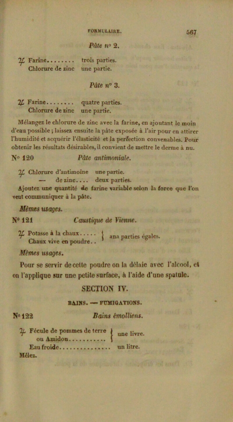 Pâte n° 2. TJL Farine Chlorure de zinc trois parties, une partie. Pâte n° 3. 24 Farine quatre parties. Chlorure de zinc une partie. Mélangez le chlorure de zinc avec la farine, en ajoutant le moin d’eau possible ; laissez ensuite la pâte exposée à l’air pour en attirer l’humidité et acquérir l’élasticité et la perfection convenables. Pour obtenir les résultats désirables, il convient de mettre le derme à nu. N° 120 Pâte antimoniale. If. Chlorure d’antimoine une partie. — de zinc.... deux parties. Ajoutez une quantité de farine variable selon la force que l’on veut communiquer à la pâte. Mêmes usages. N° 121 Caustique de Vienne. 24 Potasse à la chaux 1 • . . jT 1 ana parties égales. Chaux vive en poudre.. Mêmes usages. Pour se servir decelte poudre on la délaie avec l’alcool, et on l’applique sur une petite surface, à l’aide d’une spatule. SECTION IV. BAIN9. — FUMIGATIONS. N° 122 Bains émollient. Tf. Fécule de pommes de terre ou Amidon Eau froide Mêlez. une livre, un litre.