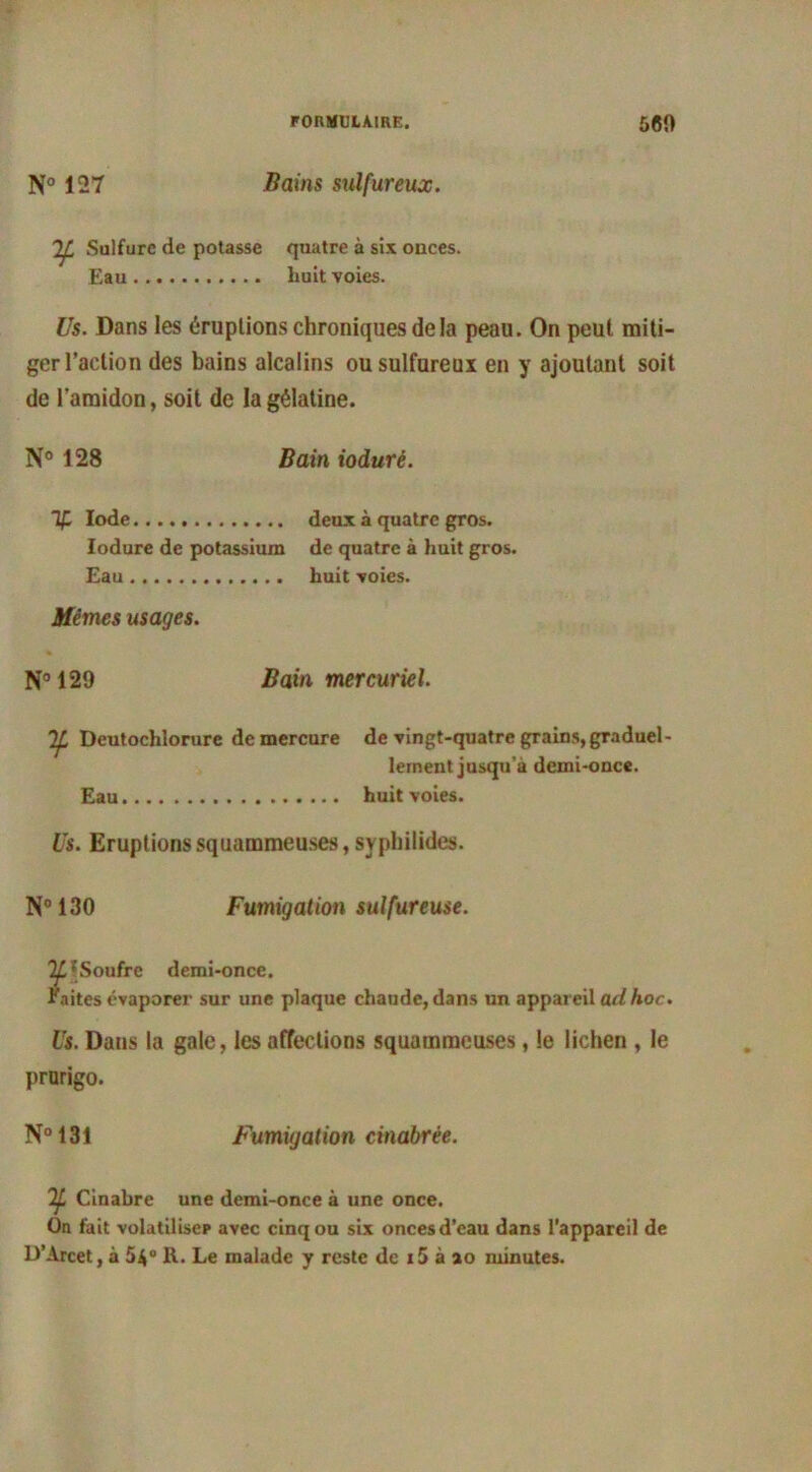 N° 127 Bains sulfureux. ^ Sulfure de potasse quatre à six ouces. Eau liuit voies. Us. Dans les éruptions chroniques de la peau. On peut miti- ger l’action des bains alcalins ou sulfureux en y ajoutant soit de l’amidon, soit de la gélatine. N° 128 Bain ioduré. % Iode deux à quatre gros. Ioduré de potassium de quatre à huit gros. Eau huit voies. Mêmes usages. N° 129 Bain mercuriel. If. Deutochlorure de mercure de vingt-quatre grains, graduel- lement jusqu’à demi-once. Eau huit voies. Us. Eruptions squammeuses, syphilides. N° 130 Fumigation sulfureuse. IL 'Soufre demi-once. faites évaporer sur une plaque chaude, dans un appareil ad hoc. Us. Dans la gale, les affections squammeuses, le lichen , le prurigo. N°131 Fumigation cinabrée. If Cinabre une demi-once à une once. On fait volatiliser avec cinq ou six onces d’eau dans l’appareil de D’Arcet, à 5$° R. Le malade y reste de i5 à ao minutes.