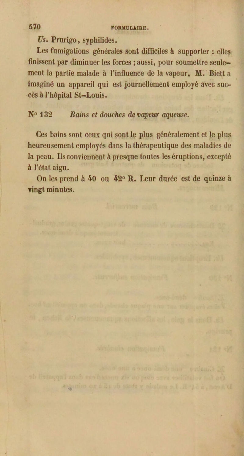 Us. Prurigo, syphilides. Les fumigations générales sont difficiles h supporter : elles finissent par diminuer les forces ; aussi, pour soumettre seule- ment la partie malade à l’influence de la vapeur, M. Biett a imaginé un appareil qui est journellement employé avec suc- cès à l’hôpital St-Louis. N° 132 Bains et douches de vapeur aqueuse. Ces bains sont ceux qui sont le plus généralement et le plus heureusement employés dans la thérapeutique des maladies de la peau. Ils conviennent à presque toutes les éruptions, excepté à l’état aigu. On les prend à 40 ou 42° R. Leur durée est de quinze à vingt minutes.