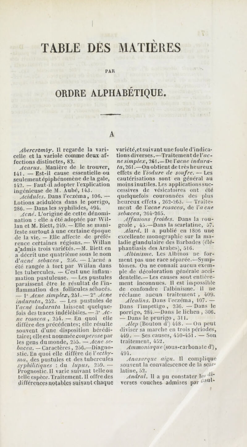 PAR ORDRE ALPHABÉTIQUE. • ! A Abercrômby. Il regarde la vari- celle et la variole comme deux af- fections distinctes, 83. Acarus. Manière de le trouver, 141. —Est-il cause essentielle ou seulement épiphénomène delà gale, 142. — Faut-il adopter l’explication ingénieuse de M. Aubé, 143. Acidulés. Dans l’eczéma, 106. — Lotions acidulées dans le porrigo, 286. — Dans les syphilides, /<94. Acné. L’origine de cette dénomi- nation : elle a été adoptée par Wil- lan et M. Biett, 249. — Elle se mani- feste surtout à une certaine époque de la vie. — Elle affecte de préfé- rence certaines régions. — Willan a’admis trois variétés.—M. Biett en a'décrit une quatrième sous le nom à’acné sebacea , 256. — L’acné a été rangée à tort par Willan dans les tubercules. — C’est une inflam- mation pustuleuse. — Les pustules paraissent être le résultat de l’in- flammation des follicules sébacés. — 1» Acné simplex, 251.— 2° Acné indurata, 252. — Les pustules de Yacnc indurata laissent quelque- fois des traces indélébiles. — 3° Ac- né rosacea, 254. — En quoi elle diffère des précédentes; elle résulte souvent d’une disposition hérédi- taire; elle est nommée couperose par les gens dumonde, 255. —Acné se- bacea. — Caractères, 256.—Diagno- stic. En quoi elle diffère de Yecthy- ma, des pustules et des tubercules syphilitiques : du lupus, 259. — Prognostic.il varie suivant telleou telle espèce. Traitement. Il offre des différences notables suivant chaque variété,etsuivant une foule d’indica- tions diverses.—Traitement de Vac- né simplex, 261.—De Y acné indura- ta, 261.—On obtient de très heureux effets de Yiodure de soufre. — Les cautérisations sont en général au moins inutiles. Les applications suc- cessives de vésicatoires ont été quelquefois couronnées des plus heureux effets , 262-263. — Traite- ment de Yacné rosacea, de Va eue sebacea, 264-265. Affusions froides. Dans la rou- geole , 45.—Dans la scarlatine, 57. Alard. Il a publié en 1806 une excellente monographie sur la ma- ladie glandulaire des Barbades (élé- phantiasis des Arabes), 516. Albinisme. Les Albinos ne for- ment pas une race séparée.—Symp- tômes. On ne connaît aucun exem- ple de décoloration générale acci- dentelle.—Les causes sont entière- ment inconnues. 11 est impossible de confondre l’albinisme. Il ne réclame aucun traitement , 409- Alcalins. Dans l’eczéma, 107. — Dans l’impetigo, 236. — Dans le porrigo, 284.—Dans le lichen , 306. — Dans le prurigo ,311. Alep (Bouton d’) 448. —On peut diviser sa marche en trois périodes, 449. — Ses causes, 450-451 . — Son traitement, 452. Ammoniaque (sous-carbonate d’), 49». Anasarque aigu. Il complique souvent la convalescence de la scar- latine, 52. Andral. 11 a pu constater lec ' !' verses couches admises parr;aul'