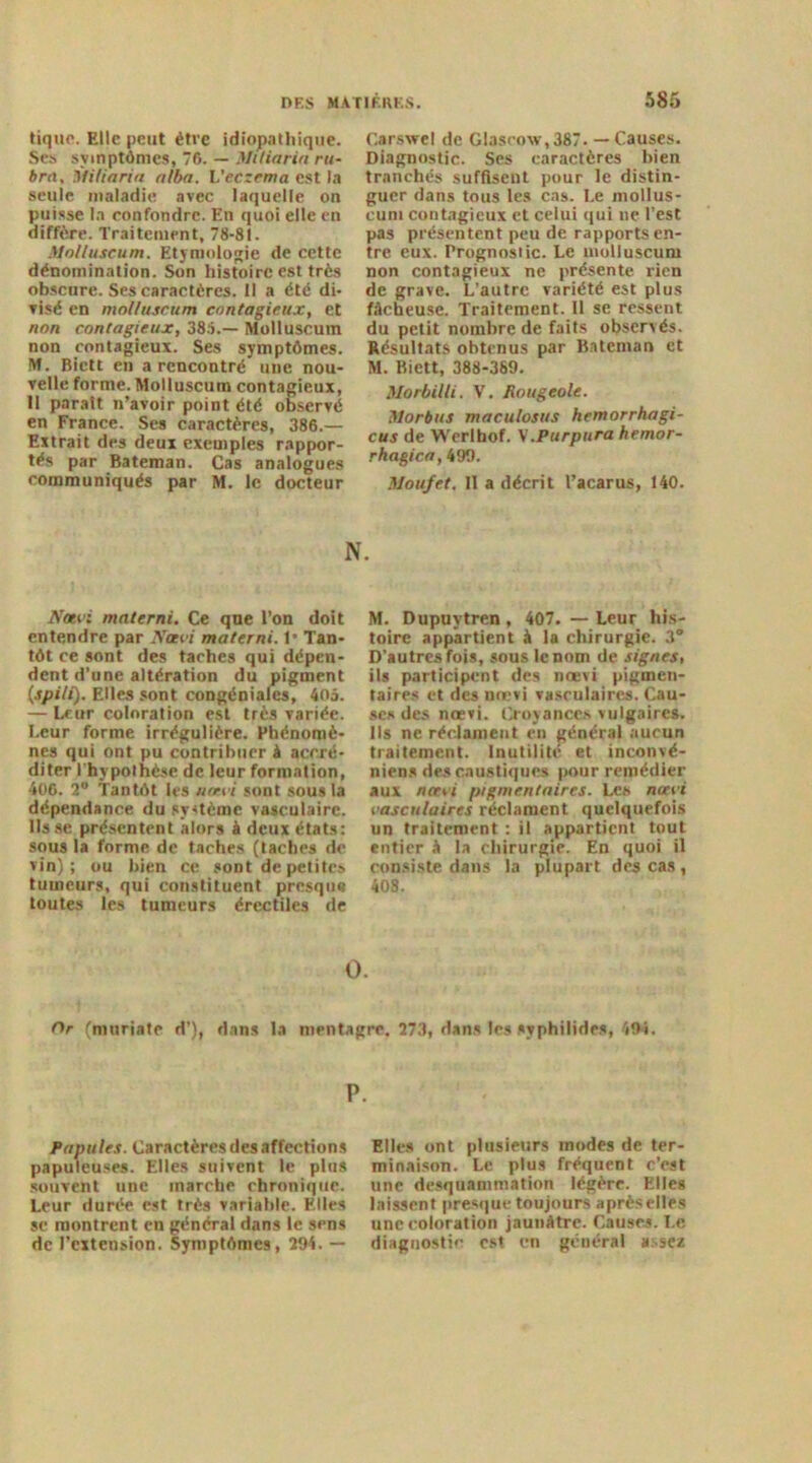 tique. Elle peut être idiopathique. Ses symptômes, 76. — Miliariu ru- bru, Miliariu alba. L’eczema est la seule maladie avec laquelle on puisse la confondre. En quoi elle en diffère. Traitement, 78-81. Molluscum. Etymologie de cette dénomination. Son histoire est très obscure. Ses caractères. Il a été di- visé en molluscum contagieux, et non contagieux, 385.— Molluscum non contagieux. Ses symptômes. M. Bictt en a rencontré une nou- velle forme. Molluscum contagieux, 11 parait n’avoir point été observé en France. Ses caractères, 386.— Extrait des deux exemples rappor- tés par Bateman. Cas analogues communiqués par M. le docteur Carswel de Glasrow,387. — Causes. Diagnostic. Ses caractères bien tranchés suffisent pour le distin- guer dans tous les cas. Le mollus- cum contagieux et celui qui ne l’est pas présentent peu de rapports en- tre eux. Prognostic. Le molluscum non contagieux ne présente rien de grave. L’autre variété est plus fâcheuse. Traitement. 11 se ressent du petit nombre de faits observés. Résultats obtenus par Bateman et M. Biett, 388-389. Morbilli. V. Rougeole. Morbus maculosus hemorrhagi- cus de Werlbof. V.Purpura hemor- rhagica, 499. Moufet. Il a décrit l’acarus, 140. N. Nœvi mnterni. Ce que l’on doit entendre par Ncti'i materni. 1* Tan- tôt ce sont des taches qui dépen- dent d’une altération du pigment (spili). Elles sont congéniales, 405. — Leur coloration est très variée. Leur forme irrégulière. Phénomè- nes qui ont pu contribuer A accré- diter l'hypothèse de leur formation, 406. 2“ Tantôt les uatvi sont sous la dépendance du système vasculaire, lisse présentent alors A deux états: sous la forme de taches (taches de vin) ; ou bien ce soDt de petites tumeurs, qui constituent presque» toutes les tumeurs érectiles de M. Dupuytren, 407. — Leur his- toire appartient A la chirurgie. 3° D’autres fois, sous le nom de signes, ils participent des noevi pigmen- taires et des nœvi vasculaires. Cau- ses des nœvi. Croyances vulgaires. Ils ne réclament en général aucun traitement. Inutilité et inconvé- niens des caustiques pour remédier aux nœvi pigmentaires. Les noevi vasculaires réclament quelquefois un traitement : il appartient tout entier A la chirurgie. En quoi il consiste dans la plupart des cas , 408. O. Or (niuriate d’), dans la mentagre. 273, dans les svphilides, 494. P. Papules. Caractères des affections papuleuses. Elles suivent le plus souvent une marche chronique. Leur durée est très variable. Elles se montrent en général dans le sens de l’extension. Symptômes, 294. — Elles ont plusieurs modes de ter- minaison. Le plus fréquent c’est une desquammation légère. Elles laissent presque toujours aprèselles une coloration jaunâtre. Causes. Le diagnostic est en général assez